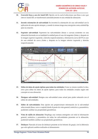 Design Engineer. Víctor Franz Alcántara Portal 54
10. Convertir línea y arco de AutoCAD: Opción con la cual al seleccionar una línea o arco que
esté en AutoCAD, se transformará automáticamente en una entidad de alineación.
11. Invertir orientación de sub-entidad: Se invertirá la orientación de una sub-entidad con la
aplicación de esta opción siempre y cuando la misma tenga una concepción como entidad fija
para su creación.
12. Suprimir sub-entidad: Suprimirá las sub-entidades (líneas o curvas) existentes en una
alineación borrando en su totalidad la entidad para el caso de tangentes (Antes y después en
la imagen superior izquierda y derecha respectivamente) y eliminará la curva del PI en caso
de una entidad de curva (Antes y después en la imagen inferior izquierda y derecha
respectivamente)
13. Editor de datos de ajuste óptimo para todas las entidades: Como su mismo nombre lo dice,
sirve para editar los datos de ajuste óptimo, para todas las entidades creadas según este
concepto en una alineación.
14. Designar sub-entidad: Designa una sub-entidad como actual para poder enlazarlo con el
editor de sub-entidades.
15. Editor de sub-entidades: Esta opción nos proporcionará información de la sub-entidad
seleccionada (línea, curva o espiral) desde el punto de vista general, restrictivo y paramétrico,
pudiendo cambiar sus propiedades geométricas.
16. Vista de rejilla de alineación: Despliega una ventana emergente con toda la información
general, restrictiva y paramétrica de todas las sub-entidades presentes en la alineación,
pudiendo también cambiar sus propiedades geométricas.
17. Deshacer: Parecido al ícono de deshacer presente en los botones de grupo, con la diferencia
que solo aplicará cambios realizados al alineamiento.
 