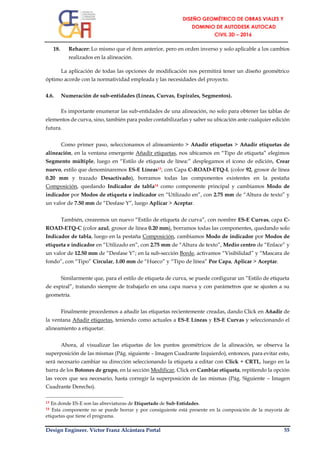 Design Engineer. Víctor Franz Alcántara Portal 55
18. Rehacer: Lo mismo que el ítem anterior, pero en orden inverso y solo aplicable a los cambios
realizados en la alineación.
La aplicación de todas las opciones de modificación nos permitirá tener un diseño geométrico
óptimo acorde con la normatividad empleada y las necesidades del proyecto.
4.6. Numeración de sub-entidades (Líneas, Curvas, Espirales, Segmentos).
Es importante enumerar las sub-entidades de una alineación, no solo para obtener las tablas de
elementos de curva, sino, también para poder contabilizarlas y saber su ubicación ante cualquier edición
futura.
Como primer paso, seleccionamos el alineamiento > Añadir etiquetas > Añadir etiquetas de
alineación, en la ventana emergente Añadir etiquetas, nos ubicamos en “Tipo de etiqueta” elegimos
Segmento múltiple, luego en “Estilo de etiqueta de línea:” desplegamos el ícono de edición, Crear
nuevo, estilo que denominaremos ES-E Líneas13, con Capa C-ROAD-ETQ-L (color 92, grosor de línea
0.20 mm y trazado Desactivado), borramos todas las componentes existentes en la pestaña
Composición, quedando Indicador de tabla14 como componente principal y cambiamos Modo de
indicador por Modos de etiqueta e indicador en “Utilizado en”, con 2.75 mm de “Altura de texto” y
un valor de 7.50 mm de “Desfase Y”, luego Aplicar > Aceptar.
También, crearemos un nuevo “Estilo de etiqueta de curva”, con nombre ES-E Curvas, capa C-
ROAD-ETQ-C (color azul, grosor de línea 0.20 mm), borramos todas las componentes, quedando solo
Indicador de tabla, luego en la pestaña Composición, cambiamos Modo de indicador por Modos de
etiqueta e indicador en “Utilizado en”, con 2.75 mm de “Altura de texto”, Medio centro de “Enlace” y
un valor de 12.50 mm de “Desfase Y”; en la sub-sección Borde, activamos “Visibilidad” y “Mascara de
fondo”, con “Tipo” Circular, 1.00 mm de “Hueco” y “Tipo de línea” Por Capa, Aplicar > Aceptar.
Similarmente que, para el estilo de etiqueta de curva, se puede configurar un “Estilo de etiqueta
de espiral”, tratando siempre de trabajarlo en una capa nueva y con parámetros que se ajusten a su
geometría.
Finalmente procedemos a añadir las etiquetas recientemente creadas, dando Click en Añadir de
la ventana Añadir etiquetas, teniendo como actuales a ES-E Líneas y ES-E Curvas y seleccionando el
alineamiento a etiquetar.
Ahora, al visualizar las etiquetas de los puntos geométricos de la alineación, se observa la
superposición de las mismas (Pág. siguiente – Imagen Cuadrante Izquierdo), entonces, para evitar esto,
será necesario cambiar su dirección seleccionando la etiqueta a editar con Click + CRTL, luego en la
barra de los Botones de grupo, en la sección Modificar, Click en Cambiar etiqueta, repitiendo la opción
las veces que sea necesario, hasta corregir la superposición de las mismas (Pág. Siguiente – Imagen
Cuadrante Derecho).
13 En donde ES-E son las abreviaturas de Etiquetado de Sub-Entidades.
14 Esta componente no se puede borrar y por consiguiente está presente en la composición de la mayoría de
etiquetas que tiene el programa.
 