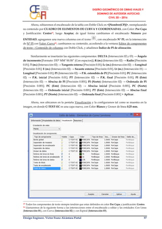 Design Engineer. Víctor Franz Alcántara Portal 57
Ahora, editaremos el encabezado de la tabla con Doble Click en <[Nombre(CP)]>, reemplazando
su contenido por CUADRO DE ELEMENTOS DE CURVA Y COORDENADAS, con Color: Por Capa
y Justificación: Centro15, luego Aceptar; de igual forma cambiamos el encabezado Número por
ENTIDAD; agregamos una nueva columna con el ícono , con encabezado N° PI, en la intersección
de N° PI con Valor: Curva16, cambiamos su contenido, accediendo a la ventana Editor de componentes
de texto – Contenido de columna con Doble Click, y añadimos Índice de PI de alineación.
Similarmente se insertarán las siguientes componentes: DELTA (Intersección 02 y 03) → Ángulo
de incremento [Formato: DD° MM’ SS.SS” (Con espacios)]; R (m.) (Intersección 02) → Radio [Precisión
0.01]; T (m.) (Intersección 02) → Tangente externa [Precisión 0.01]; Lc (m.) (Intersección 02) → Longitud
[Precisión 0.01]; E (m.) (Intersección 02) → Secante externa [Precisión 0.01], Lt (m.) (Intersección 01) →
Longitud [Precisión 0.01]; PI (Intersección 02) → P.K. extendido de PI [Precisión 0.01]; PC (Intersección
02) → P.K. inicial [Precisión 0.01]; PT (Intersección 02) → P.K. final [Precisión 0.01]; PI (Este)
(Intersección 02) → Abscisa de PI [Precisión 0.001]; PI (Norte) (Intersección 02) → Ordenada de PI
[Precisión 0.001]; PC (Este) (Intersección 02) → Abscisa inicial [Precisión 0.001], PC (Norte)
(Intersección 02) → Ordenada inicial [Precisión 0.001]; PT (Este) (Intersección 02) → Abscisa final
[Precisión 0.001]; PT (Norte) (Intersección 02) → Ordenada final [Precisión 0.001] > Aplicar.
Ahora, nos ubicamos en la pestaña Visualización y la configuramos tal como se muestra en la
imagen, en donde C-TEXT-EC es una capa nueva, con Color Blanco y Grosor de línea 0.25 mm.
15 Todos los componentes de texto siempre tendrán que estar definidos en color Por Capa y justificación: Centro.
16 Llamaremos de la siguiente forma a las intersecciones entre el encabezado a editar y las entidades: Con Línea
(Intersección 01), con Curva (Intersección 02) y con Espiral (Intersección 03).
 