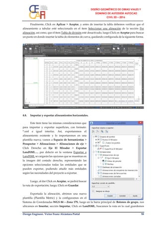Design Engineer. Víctor Franz Alcántara Portal 58
Finalmente, Click en Aplicar > Aceptar, y antes de insertar la tabla debemos verificar que el
alineamiento a tabular esté seleccionado en el ítem Seleccionar una alineación de la sección Por
alineación, así como, que el ítem Tabla de división esté desactivado, luego Click en Aceptar para buscar
un punto en donde insertar la tabla de elementos de curva, quedando configurada de la siguiente forma.
4.8. Importar y exportar alineamientos horizontales.
Este ítem tiene las mismas consideraciones que
para importar y exportar superficies, con formato:
*.xml e igual interfaz. Así, exportaremos el
alineamiento existente y lo importaremos en una
plantilla nueva; vamos a Espacio de herramientas >
Prospector > Alineaciones > Alineaciones de eje >
Click Derecho en Eje El Mirador > Exportar
LandXML…, por defecto en la ventana Exportar a
LandXML se cargarán las opciones que se muestran en
la imagen del costado derecho, representando las
opciones seleccionadas todas las entidades que se
pueden exportar, pudiendo añadir más entidades
según las necesidades del proyecto a exportar.
Luego, al dar Click en Aceptar, se pedirá buscar
la ruta de exportación; luego, Click en Guardar.
Exportada la alineación, abrimos una nueva
plantilla (Plantilla Metric) y la configuramos en el
Sistema de Coordenadas WGS 84 – Zona 17S, luego en la barra principal de Botones de grupo, nos
ubicamos en Insertar, sección Importar, Click en LandXML, buscamos la ruta en la cual guardemos
 
