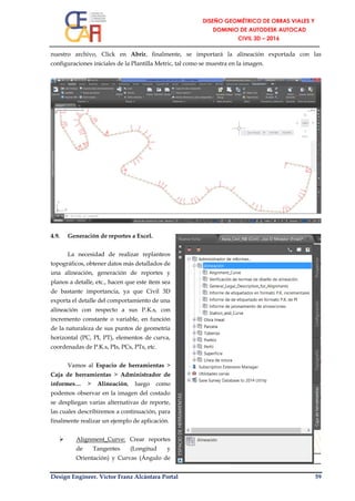 Design Engineer. Víctor Franz Alcántara Portal 59
nuestro archivo, Click en Abrir, finalmente, se importará la alineación exportada con las
configuraciones iniciales de la Plantilla Metric, tal como se muestra en la imagen.
4.9. Generación de reportes a Excel.
La necesidad de realizar replanteos
topográficos, obtener datos más detallados de
una alineación, generación de reportes y
planos a detalle, etc., hacen que este ítem sea
de bastante importancia, ya que Civil 3D
exporta el detalle del comportamiento de una
alineación con respecto a sus P.K.s, con
incremento constante o variable, en función
de la naturaleza de sus puntos de geometría
horizontal (PC, PI, PT), elementos de curva,
coordenadas de P.K.s, PIs, PCs, PTs, etc.
Vamos al Espacio de herramientas >
Caja de herramientas > Administrador de
informes… > Alineación, luego como
podemos observar en la imagen del costado
se despliegan varias alternativas de reporte,
las cuales describiremos a continuación, para
finalmente realizar un ejemplo de aplicación.
 Alignment_Curve: Crear reportes
de Tangentes (Longitud y
Orientación) y Curvas (Ángulo de
 