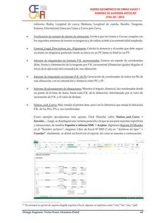 Design Engineer. Víctor Franz Alcántara Portal 60
inflexión, Radio, Longitud de curva, Mediana, Longitud de cuerda, Rumbo, Tangente,
Externa, Orientación) Línea por Línea y Curva por Curva.
 Verificación de normas de diseño de alineación: Verifica que las Líneas y Curvas cumplan con
los requisitos mínimos de tramos en tangencia y de radios acorde a la normatividad empleada.
 General_Legal_Description_for_Alignments: Calcula la distancia y el rumbo que debe seguir
un tramo en tangencia partiendo desde su inicio en un PC hasta su final en un PT.
 Informe de etiquetados en formato P.K. incrementales: Genera un reporte de coordenadas
(Este, Norte) y Orientación de la tangente por P.K. incremental (Distancias iguales elegidas al
inicio de la ejecución del comando) de una alineación.
 Informe de etiquetado en formato P.K. de PI: Generación de coordenadas de todos los PIs de
una alineación, con su orientación y distancia entre PC y PI.
 Informe de jalonamiento de alineaciones: Muestra el ángulo, distancia, las coordenadas desde
un punto de la base de datos, hasta cada P.K. de la alineación, determinado por el valor de
incremento de P.K. y el valor de desfase.
 Station_and_Curve: Muy similar al primer ítem, pero con la diferencia que añade la ubicación
P.K. de los PCs, PTs y sus coordenadas.
Como ejemplo ejecutaremos esta opción, Click Derecho sobre Station_and_Curve >
Ejecutar…, luego, se desplegará una ventana parecida a la que se usa para exportar superficies
y alineaciones, de nombre Exportar a informe XML > Aceptar, digitamos Reporte El Mirador
en el “Nombre archivo:”, elegimos Libro de Excel 97-2003 (*.xls) en “Archivos de tipo:” >
Guardar17, finalmente, se abrirá un Excel con el reporte, tal como se muestra a continuación.
17 No siempre la opción de reporte elegida exporta a Excel, algunas se exportan como *.xml, *.txt, *.doc, *.pdf.
 