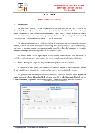 Design Engineer. Víctor Franz Alcántara Portal 62
CAPITULO V
PERFILES LONGITUDINALES
5.1. Introducción.
La proyección, manejo y edición de perfiles longitudinales al igual que para el caso de un
alineamiento horizontal, se basa en la correcta interpretación de entidades de alineación vertical, en
donde, una viene a ser un corte longitudinal del terreno y otra la entidad a proyectarse para el caso de
crear alineaciones simples o compuestas, siguiendo parámetros establecidos según la normatividad
vigente o acorde a consideraciones de diseño y/o uso de los mismos.
No solo se puede realizar un perfil longitudinal de una sección de terreno natural, sino, que
también, se puede añadir más perfiles ubicados a lo largo de la línea de corte de la alineación horizontal,
por lo que, es necesario muchas veces seccionar varias superficies y hacerlas interactuar en elevación,
para tener una mejor presentación y detalle en un determinado caso.
Así mismo, para el caso de la proyección de una rasante o subrasante, ésta, debe ser anexada al
perfil de superficie creado previamente, para que ambas entidades trabajen de manera dinámica.
5.2. Dibujo de un perfil longitudinal a partir de una superficie y un alineamiento.
A diferencia del perfil rápido o sección rápida de terreno, el obtener un perfil longitudinal a partir
de una superficie y un alineamiento, permite configurar mejor la presentación del mismo.
Así, para crear un perfil longitudinal seleccionamos la alineación existente, en los Botones de
grupo, se presenta la barra Alineación: Eje El Mirador, luego Click en Perfil de superficie de la sección
Centro de recursos, cargándose la ventana Crear perfil a partir de superficie, tal como se muestra.
 