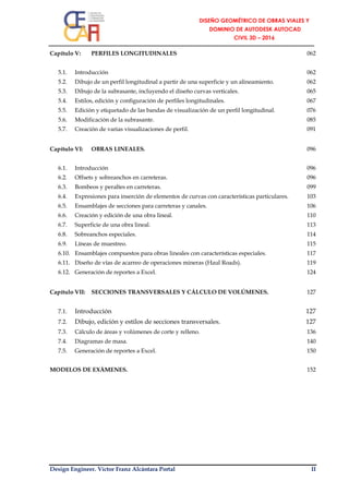 Design Engineer. Víctor Franz Alcántara Portal II
Capítulo V: PERFILES LONGITUDINALES 062
5.1. Introducción 062
5.2. Dibujo de un perfil longitudinal a partir de una superficie y un alineamiento. 062
5.3. Dibujo de la subrasante, incluyendo el diseño curvas verticales. 065
5.4. Estilos, edición y configuración de perfiles longitudinales. 067
5.5. Edición y etiquetado de las bandas de visualización de un perfil longitudinal. 076
5.6. Modificación de la subrasante. 085
5.7. Creación de varias visualizaciones de perfil. 091
Capítulo VI: OBRAS LINEALES. 096
6.1. Introducción 096
6.2. Offsets y sobreanchos en carreteras. 096
6.3. Bombeos y peraltes en carreteras. 099
6.4. Expresiones para inserción de elementos de curvas con características particulares. 103
6.5. Ensamblajes de secciones para carreteras y canales. 106
6.6. Creación y edición de una obra lineal. 110
6.7. Superficie de una obra lineal. 113
6.8. Sobreanchos especiales. 114
6.9. Líneas de muestreo. 115
6.10. Ensamblajes compuestos para obras lineales con características especiales. 117
6.11. Diseño de vías de acarreo de operaciones mineras (Haul Roads). 119
6.12. Generación de reportes a Excel. 124
Capítulo VII: SECCIONES TRANSVERSALES Y CÁLCULO DE VOLÚMENES. 127
7.1. Introducción 127
7.2. Dibujo, edición y estilos de secciones transversales. 127
7.3. Cálculo de áreas y volúmenes de corte y relleno. 136
7.4. Diagramas de masa. 140
7.5. Generación de reportes a Excel. 150
MODELOS DE EXÁMENES. 152
 
