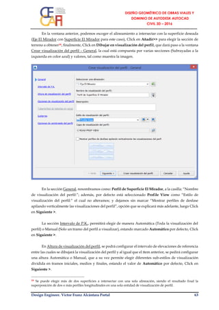 Design Engineer. Víctor Franz Alcántara Portal 63
En la ventana anterior, podemos escoger el alineamiento a intersectar con la superficie deseada
(Eje El Mirador con Superficie El Mirador para este caso), Click en Añadir>> para elegir la sección de
terreno a obtener18, finalmente, Click en Dibujar en visualización del perfil, que dará paso a la ventana
Crear visualización del perfil – General, la cual está compuesta por varias secciones (Subrayadas a la
izquierda en color azul) y valores, tal como muestra la imagen.
En la sección General, renombramos como: Perfil de Superficie El Mirador, a la casilla: “Nombre
de visualización del perfil:”; además, por defecto está seleccionado Profile View como “Estilo de
visualización del perfil:” el cual no alteramos; y dejamos sin marcar “Mostrar perfiles de desfase
apilando verticalmente las visualizaciones del perfil”, opción que se explicará más adelante, luego Click
en Siguiente >.
La sección Intervalo de P.K., permitirá elegir de manera Automática (Toda la visualización del
perfil) o Manual (Solo un tramo del perfil a visualizar), estando marcado Automático por defecto, Click
en Siguiente >.
En Altura de visualización del perfil, se podrá configurar el intervalo de elevaciones de referencia
entre las cuales se dibujará la visualización del perfil y al igual que el ítem anterior, se pedirá configurar
una altura Automática o Manual, que a su vez permite elegir diferentes sub-estilos de visualización
dividida en tramos iniciales, medios y finales, estando el valor de Automático por defecto, Click en
Siguiente >.
18 Se puede elegir más de dos superficies a intersectar con una sola alineación, siendo el resultado final la
superposición de dos o más perfiles longitudinales en una sola entidad de visualización de perfil.
 