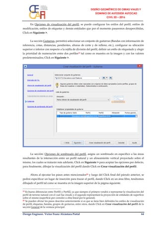 Design Engineer. Víctor Franz Alcántara Portal 64
En Opciones de visualización del perfil, se puede configurar los estilos del perfil, estilos de
modificación, estilos de etiquetas y demás entidades que por el momento pasaremos desapercibidas,
Click en Siguiente >.
La sección Guitarras, permitirá seleccionar un conjunto de guitarras (Bandas con información de
referencia, cotas, distancias, pendientes, alturas de corte y de relleno, etc.), configurar su ubicación
superior o inferior con respecto a la rejilla de división del perfil, definir un estilo de etiquetado y elegir
la prioridad de numeración entre dos perfiles19 tal como es muestra en la imagen y con los valores
predeterminados; Click en Siguiente >.
La sección: Opciones de sombreado del perfil, asigna un sombreado en específico a las áreas
resultantes de la intersección entre un perfil natural y un alineamiento vertical proyectado sobre el
mismo, los cuales se tratarán más adelante, Click en Siguiente > para aceptar las opciones por defecto,
para finalmente, dibujar la visualización del perfil dando Click en Crear visualización del perfil.
Ahora al ejecutar los pasos antes mencionados20 y luego del Click final del párrafo anterior, se
pedirá especificar un lugar de inserción para trazar el perfil, dando Click en un área libre, tendremos
dibujado el perfil tal como se muestra en la imagen superior de la página siguiente.
19 Es bueno diferenciar entre Perfil1 y Perfil2, ya que siempre el primero vendrá a representar la visualización del
perfil de terreno natural con el cual fue creado y el segundo representará la proyección de entidades de superficie
sobre el mismo (superficie por corredor u obra lineal por lo general).
20 Se pueden obviar los pasos descritos anteriormente si es que se tiene bien definidos los estilos de visualización
de perfil, etiquetas, bandas, grupos de guitarras, entre otros, dando Click en Crear visualización del perfil de la
sección General de la ventana principal.
 