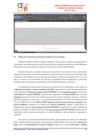 Design Engineer. Víctor Franz Alcántara Portal 65
5.3. Dibujo de la subrasante, incluyendo el diseño curvas verticales.
Habiendo obtenido perfil de superficie deseado y mucho antes de editar sus propiedades de
visualización, mencionaremos la creación y/o proyección de entidades de alineación vertical (Rasantes,
Subrasantes, ejes y claves inferior o superior de tuberías, etc.) sobre el perfil obtenido.
Estando enfocando el presente documento al desarrollo de un proyecto vial, proyectaremos
entidades de alineación vertical como Subrasantes, siendo este el nivel de terreno al cual se llega luego
de ejecutar el movimiento de tierras adecuado para obtener el terreno de fundación de la vía y cuyo
trazo va acorde con las necesidades del proyecto, la topografía, drenaje longitudinal y transversal
adecuado, entre otros factores, asegurando un correcto diseño geométrico y funcional.
La composición de alineaciones verticales de un proyecto vial en nuestro país, va de la mano con
el Manual de Carreteras – Diseño Geométrico DG-2014, asegurando el correcto drenaje superficial de
la vía (necesidad de Pendientes mínimas, Sección 303.03.01), uso de Pendientes máximas acorde con la
Tabla 303.01 de la Sección 303.03.02 y demás puntos estipulados en la Sección 303.03, para el caso de
Pendientes, haciendo uso de curvas verticales que unan dos tramos en tangencia, siempre y cuando su
diferencia algebraica sea mayor que 1% (Carreteras pavimentadas) y 2% (Resto de carreteras) acorde
con las configuraciones de las Figuras 303.02 (Tipos de curvas verticales convexas y cóncavas) para
Curvas Simétricas, evitando en lo posible usar Curvas Asimétricas; además se debe prever de
longitudes adecuadas de Curvas Convexas (Sección 303.04.03) que garanticen la correcta visibilidad de
parada y de adelanto; así mismo, para el caso de Curvas Cóncavas (Sección 303.04.04) aseguren que la
interrelación entre la fuerza de gravedad y la fuerza centrífuga le den comodidad y seguridad al
conductor.
Con todos los puntos mencionados anteriormente, proyectaremos una tentativa de subrasante
sobre el perfil de terreno natural; así, seleccionamos el perfil existente, en la barra de los Botones de
grupo, Click en Herramientas de creación de perfiles, luego, en la ventana Crear perfil – Dibujar
 