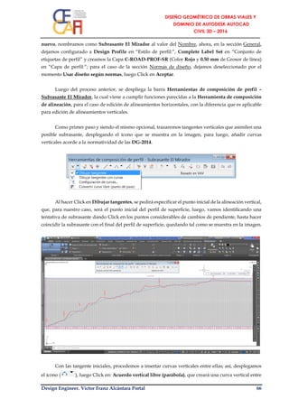 Design Engineer. Víctor Franz Alcántara Portal 66
nuevo, nombramos como Subrasante El Mirador al valor del Nombre, ahora, en la sección General,
dejamos configurado a Design Profile en “Estilo de perfil:”, Complete Label Set en “Conjunto de
etiquetas de perfil” y creamos la Capa C-ROAD-PROF-SR (Color Rojo y 0.50 mm de Grosor de línea)
en “Capa de perfil:”; para el caso de la sección Normas de diseño, dejamos deseleccionado por el
momento Usar diseño según normas, luego Click en Aceptar.
Luego del proceso anterior, se despliega la barra Herramientas de composición de perfil –
Subrasante El Mirador, la cual viene a cumplir funciones parecidas a la Herramienta de composición
de alineación, para el caso de edición de alineamientos horizontales, con la diferencia que es aplicable
para edición de alineamientos verticales.
Como primer paso y siendo el mismo opcional, trazaremos tangentes verticales que asimilen una
posible subrasante, desplegando el ícono que se muestra en la imagen, para luego, añadir curvas
verticales acorde a la normatividad de las DG-2014.
Al hacer Click en Dibujar tangentes, se pedirá especificar el punto inicial de la alineación vertical,
que, para nuestro caso, será el punto inicial del perfil de superficie, luego, vamos identificando una
tentativa de subrasante dando Click en los puntos considerables de cambios de pendiente, hasta hacer
coincidir la subrasante con el final del perfil de superficie, quedando tal como se muestra en la imagen.
Con las tangente iniciales, procedemos a insertar curvas verticales entre ellas; así, desplegamos
el ícono ( ), luego Click en: Acuerdo vertical libre (parábola), que creará una curva vertical entre
 