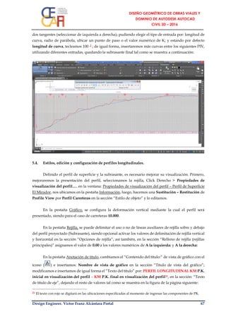 Design Engineer. Víctor Franz Alcántara Portal 67
dos tangentes (seleccionar de izquierda a derecha); pudiendo elegir el tipo de entrada por: longitud de
curva, radio de parábola, ubicar un punto de paso o el valor numérico de K; y estando por defecto
longitud de curva, tecleamos 100 ┘; de igual forma, insertaremos más curvas entre los siguientes PIV,
utilizando diferentes entradas, quedando la subrasante final tal como se muestra a continuación:
5.4. Estilos, edición y configuración de perfiles longitudinales.
Definido el perfil de superficie y la subrasante, es necesario mejorar su visualización. Primero,
mejoraremos la presentación del perfil, seleccionamos la rejilla, Click Derecho > Propiedades de
visualización del perfil…, en la ventana: Propiedades de visualización del perfil – Perfil de Superficie
El Mirador, nos ubicamos en la pestaña Información, luego, hacemos una Sustitución – Restitución de
Profile View por Perfil Carreteras en la sección “Estilo de objeto” y lo editamos.
En la pestaña Gráfico, se configura la deformación vertical mediante la cual el perfil será
presentado, siendo para el caso de carreteras 10.000.
En la pestaña Rejilla, se puede delimitar el uso o no de líneas auxiliares de rejilla sobre y debajo
del perfil proyectado (Subrasante), siendo opcional activar los valores de delimitación de rejilla vertical
y horizontal en la sección “Opciones de rejilla”, así también, en la sección “Relleno de rejilla (rejillas
principales)” asignamos el valor de 0.00 a los valores numéricos de A la izquierda: y A la derecha:
En la pestaña Anotación de título, cambiamos el “Contenido del título:” de vista de gráfico con el
ícono ( ) e insertamos: Nombre de vista de gráfico en la sección “Título de vista del gráfico”;
modificamos e insertamos de igual forma el “Texto del título” por: PERFIL LONGITUDINAL KM P.K.
inicial en visualización del perfil – KM P.K. final en visualización del perfil21, en la sección: “Texto
de título de eje”, dejando el resto de valores tal como se muestra en la figura de la página siguiente:
21 El texto con rojo se digitará en las ubicaciones especificadas al momento de ingresar las componentes de PK.
 