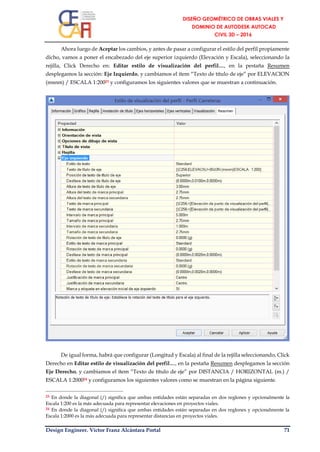 Design Engineer. Víctor Franz Alcántara Portal 71
Ahora luego de Aceptar los cambios, y antes de pasar a configurar el estilo del perfil propiamente
dicho, vamos a poner el encabezado del eje superior izquierdo (Elevación y Escala), seleccionando la
rejilla, Click Derecho en: Editar estilo de visualización del perfil…, en la pestaña Resumen
desplegamos la sección: Eje Izquierdo, y cambiamos el ítem “Texto de título de eje” por ELEVACION
(msnm) / ESCALA 1:20023 y configuramos los siguientes valores que se muestran a continuación.
De igual forma, habrá que configurar (Longitud y Escala) al final de la rejilla seleccionando, Click
Derecho en Editar estilo de visualización del perfil…, en la pestaña Resumen desplegamos la sección
Eje Derecho, y cambiamos el ítem “Texto de título de eje” por DISTANCIA / HORIZONTAL (m.) /
ESCALA 1:200024 y configuramos los siguientes valores como se muestran en la página siguiente.
23 En donde la diagonal (/) significa que ambas entidades están separadas en dos reglones y opcionalmente la
Escala 1:200 es la más adecuada para representar elevaciones en proyectos viales.
24 En donde la diagonal (/) significa que ambas entidades están separadas en dos reglones y opcionalmente la
Escala 1:2000 es la más adecuada para representar distancias en proyectos viales.
 