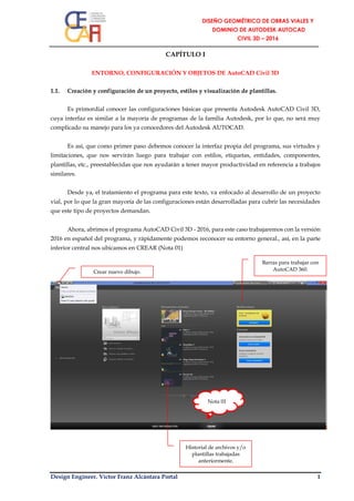 Design Engineer. Víctor Franz Alcántara Portal 1
CAPÍTULO I
ENTORNO, CONFIGURACIÓN Y OBJETOS DE AutoCAD Civil 3D
1.1. Creación y configuración de un proyecto, estilos y visualización de plantillas.
Es primordial conocer las configuraciones básicas que presenta Autodesk AutoCAD Civil 3D,
cuya interfaz es similar a la mayoría de programas de la familia Autodesk, por lo que, no será muy
complicado su manejo para los ya conocedores del Autodesk AUTOCAD.
Es así, que como primer paso debemos conocer la interfaz propia del programa, sus virtudes y
limitaciones, que nos servirán luego para trabajar con estilos, etiquetas, entidades, componentes,
plantillas, etc., preestablecidas que nos ayudarán a tener mayor productividad en referencia a trabajos
similares.
Desde ya, el tratamiento el programa para este texto, va enfocado al desarrollo de un proyecto
vial, por lo que la gran mayoría de las configuraciones están desarrolladas para cubrir las necesidades
que este tipo de proyectos demandan.
Ahora, abrimos el programa AutoCAD Civil 3D - 2016, para este caso trabajaremos con la versión
2016 en español del programa, y rápidamente podemos reconocer su entorno general., así, en la parte
inferior central nos ubicamos en CREAR (Nota 01)
Crear nuevo dibujo.
Barras para trabajar con
AutoCAD 360.
Historial de archivos y/o
plantillas trabajadas
anteriormente.
Nota 01
 