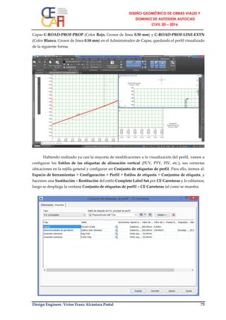 Design Engineer. Víctor Franz Alcántara Portal 73
Capas C-ROAD-PROF-PROP (Color Rojo, Grosor de línea 0.50 mm) y C-ROAD-PROF-LINE-EXTN
(Color Blanco, Grosor de línea 0.18 mm) en el Administrador de Capas, quedando el perfil visualizado
de la siguiente forma.
Habiendo realizado ya casi la mayoría de modificaciones a la visualización del perfil, vamos a
configurar los Estilos de las etiquetas de alineación vertical (PCV, PTV, PIV, etc.), sus correctas
ubicaciones en la rejilla general y configurar un Conjunto de etiquetas de perfil. Para ello, iremos al:
Espacio de herramientas > Configuración > Perfil > Estilos de etiqueta > Conjuntos de etiqueta, y
hacemos una Sustitución – Restitución del estilo Complete Label Set por CE Carreteras y lo editamos;
luego se despliega la ventana Conjunto de etiquetas de perfil – CE Carreteras tal como se muestra.
 