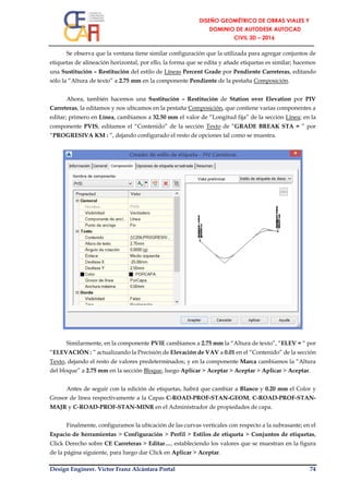 Design Engineer. Víctor Franz Alcántara Portal 74
Se observa que la ventana tiene similar configuración que la utilizada para agregar conjuntos de
etiquetas de alineación horizontal, por ello, la forma que se edita y añade etiquetas es similar; hacemos
una Sustitución – Restitución del estilo de Líneas Percent Grade por Pendiente Carreteras, editando
sólo la “Altura de texto” a 2.75 mm en la componente Pendiente de la pestaña Composición.
Ahora, también hacemos una Sustitución – Restitución de Station over Elevation por PIV
Carreteras, la editamos y nos ubicamos en la pestaña Composición, que contiene varias componentes a
editar; primero en Línea, cambiamos a 32.50 mm el valor de “Longitud fija” de la sección Línea; en la
componente PVIS, editamos el “Contenido” de la sección Texto de “GRADE BREAK STA = ” por
“PROGRESIVA KM : ”, dejando configurado el resto de opciones tal como se muestra.
Similarmente, en la componente PVIE cambiamos a 2.75 mm la “Altura de texto”, “ELEV = “ por
“ELEVACIÓN : ” actualizando la Precisión de Elevación de VAV a 0.01 en el “Contenido” de la sección
Texto, dejando el resto de valores predeterminados; y en la componente Marca cambiamos la “Altura
del bloque” a 2.75 mm en la sección Bloque, luego Aplicar > Aceptar > Aceptar > Aplicar > Aceptar.
Antes de seguir con la edición de etiquetas, habrá que cambiar a Blanco y 0.20 mm el Color y
Grosor de línea respectivamente a la Capas C-ROAD-PROF-STAN-GEOM, C-ROAD-PROF-STAN-
MAJR y C-ROAD-PROF-STAN-MINR en el Administrador de propiedades de capa.
Finalmente, configuramos la ubicación de las curvas verticales con respecto a la subrasante; en el
Espacio de herramientas > Configuración > Perfil > Estilos de etiqueta > Conjuntos de etiquetas,
Click Derecho sobre CE Carreteras > Editar…, estableciendo los valores que se muestran en la figura
de la página siguiente, para luego dar Click en Aplicar > Aceptar.
 