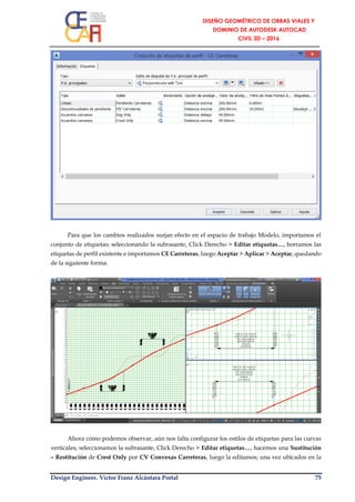 Design Engineer. Víctor Franz Alcántara Portal 75
Para que los cambios realizados surjan efecto en el espacio de trabajo Modelo, importamos el
conjunto de etiquetas; seleccionando la subrasante, Click Derecho > Editar etiquetas…, borramos las
etiquetas de perfil existente e importamos CE Carreteras, luego Aceptar > Aplicar > Aceptar, quedando
de la siguiente forma.
Ahora cómo podemos observar, aún nos falta configurar los estilos de etiquetas para las curvas
verticales; seleccionamos la subrasante, Click Derecho > Editar etiquetas…, hacemos una Sustitución
– Restitución de Crest Only por CV Convexas Carreteras, luego la editamos; una vez ubicados en la
 