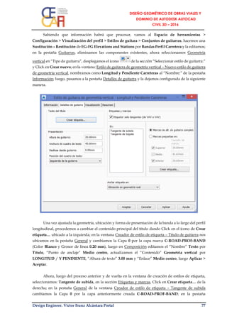 Design Engineer. Víctor Franz Alcántara Portal 77
Sabiendo que información habrá que procesar, vamos al Espacio de herramientas >
Configuración > Visualización del perfil > Estilos de guitara > Conjuntos de guitarras, hacemos una
Sustitución – Restitución de EG-FG Elevations and Stations por Bandas Perfil Carretera y la editamos;
en la pestaña Guitarras, eliminamos las componentes existentes, ahora seleccionamos Geometría
vertical en “Tipo de guitarra”, desplegamos el ícono de la sección “Seleccionar estilo de guitarra:”
y Click en Crear nuevo; en la ventana: Estilo de guitarra de geometría vertical – Nuevo estilo de guitarra
de geometría vertical, nombramos como Longitud y Pendiente Carreteras al “Nombre:” de la pestaña
Información; luego, pasamos a la pestaña Detalles de guitarra y la dejamos configurada de la siguiente
manera.
Una vez ajustada la geometría, ubicación y forma de presentación de la banda a lo largo del perfil
longitudinal, procedemos a cambiar el contenido principal del título dando Click en el ícono de Crear
etiqueta… ubicado a la izquierda; en la ventana Creador de estilo de etiqueta – Título de guitarra nos
ubicamos en la pestaña General y cambiamos la Capa 0 por la capa nueva C-ROAD-PROF-BAND
(Color Blanco y Grosor de línea 0.20 mm), luego en Composición editamos el “Nombre” Texto por
Título, “Punto de anclaje” Medio centro, actualizamos el “Contenido” Geometría vertical por
LONGITUD / Y PENDIENTE, “Altura de texto” 3.00 mm y “Enlace” Medio centro, luego Aplicar >
Aceptar.
Ahora, luego del proceso anterior y de vuelta en la ventana de creación de estilos de etiqueta,
seleccionamos: Tangente de subida, en la sección Etiquetas y marcas, Click en Crear etiqueta… de la
derecha; en la pestaña General de la ventana Creador de estilo de etiqueta – Tangente de subida
cambiamos la Capa 0 por la capa anteriormente creada C-ROAD-PROF-BAND; en la pestaña
 