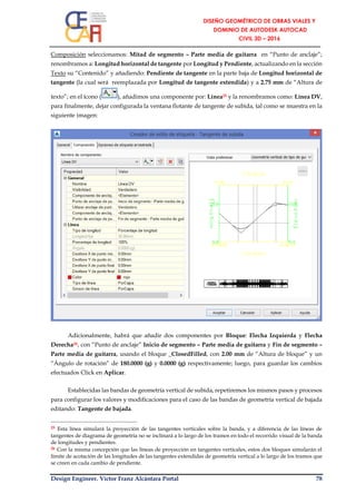 Design Engineer. Víctor Franz Alcántara Portal 78
Composición seleccionamos: Mitad de segmento – Parte media de guitarra en “Punto de anclaje”;
renombramos a: Longitud horizontal de tangente por Longitud y Pendiente, actualizando en la sección
Texto su “Contenido” y añadiendo: Pendiente de tangente en la parte baja de Longitud horizontal de
tangente (la cual será reemplazada por Longitud de tangente extendida) y a 2.75 mm de “Altura de
texto”; en el ícono ( ), añadimos una componente por: Línea25 y la renombramos como: Línea DV,
para finalmente, dejar configurada la ventana flotante de tangente de subida, tal como se muestra en la
siguiente imagen:
Adicionalmente, habrá que añadir dos componentes por Bloque: Flecha Izquierda y Flecha
Derecha26, con “Punto de anclaje” Inicio de segmento – Parte media de guitarra y Fin de segmento –
Parte media de guitarra, usando el bloque _ClosedFilled, con 2.00 mm de “Altura de bloque” y un
“Ángulo de rotación” de 180.0000 (g) y 0.0000 (g) respectivamente; luego, para guardar los cambios
efectuados Click en Aplicar.
Establecidas las bandas de geometría vertical de subida, repetiremos los mismos pasos y procesos
para configurar los valores y modificaciones para el caso de las bandas de geometría vertical de bajada
editando: Tangente de bajada.
25 Esta línea simulará la proyección de las tangentes verticales sobre la banda, y a diferencia de las líneas de
tangentes de diagrama de geometría no se inclinará a lo largo de los tramos en todo el recorrido visual de la banda
de longitudes y pendientes.
26 Con la misma concepción que las líneas de proyección en tangentes verticales, estos dos bloques simularán el
límite de acotación de las longitudes de las tangentes extendidas de geometría vertical a lo largo de los tramos que
se creen en cada cambio de pendiente.
 