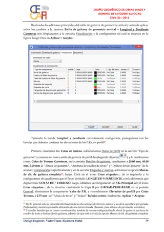 Design Engineer. Víctor Franz Alcántara Portal 79
Realizadas las ediciones principales del estilo de guitarra de geometría vertical y antes de aplicar
todos los cambios a la ventana Estilo de guitarra de geometría vertical – Longitud y Pendiente
Carreteras nos desplazamos a la pestaña Visualización y la configuramos tal cual se muestra en la
figura, luego Click en Aplicar > Aceptar.
Teniendo la banda Longitud y pendiente correctamente configurada, proseguimos con las
bandas que deberán contener las elevaciones de los P.Ks. en perfil27.
Primero, crearemos las: Cotas de terreno, seleccionamos Datos de perfil en la sección “Tipo de
guitarras” y creamos un nuevo estilo de guitarra de perfil desplegando el ícono ( ), y lo nombramos
como: Cotas de Terreno Carreteras, en la pestaña Detalles de guitarra, cambiamos a 20.00 mm, 40.00
mm, 0.00 mm la “Altura de guitarra:”, “Anchura de cuadro de texto:” y “Desfase desde guitarra” de la
sección: Composición respectivamente y en la sección: Etiquetas y marcas, activamos la opción Marcas
de alt. de guitarra completa28; luego, Click en el ícono Crear etiquetas… de la izquierda y lo
configuramos de igual forma que el Texto de título: LONGITUD Y PENDIENTE, con la diferencia que
digitaremos: COTAS DE / TERRENO; luego, editamos la configuración de P.K. Principal, con el ícono
Crear etiquetas… de la derecha, cambiando la Capa 0 por C-ROAD-PROF-BAND en la pestaña
General, eliminamos la componente Valor de P.K. y renombramos: Elevación de perfil1 por Cotas
Terreno, a 2.75 mm de “Altura de texto” y “Enlace” Inferior centro; finalmente, Aplicar > Aceptar.
27 Por lo general, sólo se presenta información de las elevaciones del terreno natural y las de la superficie proyectada
(Subrasante), siendo opcional la ubicación de una tercera banda (Rasante, para alturas de pavimento variables)
28 Todas las bandas que se creen a continuación, tendrán la misma configuración de altura de guitarra, anchura de
cuadro de texto y desfase desde guitarra, además de que esté activada la opción Marcas de alt. de guitarra completa.
 