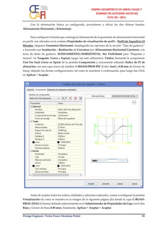 Design Engineer. Víctor Franz Alcántara Portal 81
Con la información básica ya configurada, procedemos a ubicar las dos últimas bandas:
Alineamiento Horizontal y Kilometraje.
Para configurar la banda que contenga la información de la geometría de alineamiento horizontal
en perfil, nos ubicados en la ventana Propiedades de visualización de perfil – Perfil de Superficie El
Mirador, elegimos Geometría Horizontal, desplegando las opciones de la sección “Tipo de guitarra:”
y haciendo una Sustitución – Restitución de Curvature por Alineamiento Horizontal Carreteras, con
texto de título de guitarra: ALINEAMIENTO/HORIZONTAL, Sin Visibilidad para “Etiquetas y
marcas” en Tangente, Curva y Espiral; luego, tan solo editaremos: Vértice, borrando la componente
Text For Each Curve or Sprial de la pestaña Composición y únicamente editando Índice de PI de
alineación, con una capa nueva de nombre: C-ROAD-PROF-PIV (Color Azul y 0.20 mm de Grosor de
línea), dejando las demás configuraciones, tal como se muestran a continuación, para luego dar Click
en Aplicar > Aceptar.
Antes de aceptar todos los estilos, entidades y ediciones realizadas, vamos a configurar la pestaña
Visualización tal como se muestra en la imagen de la siguiente página (En donde la capa C-ROAD-
PROG-DIAG la hemos definido anteriormente en el Administrador de Propiedades de Capa con Color
Rojo y Grosor de línea 0.30 mm); finalmente, Aplicar > Aceptar > Aceptar.
 
