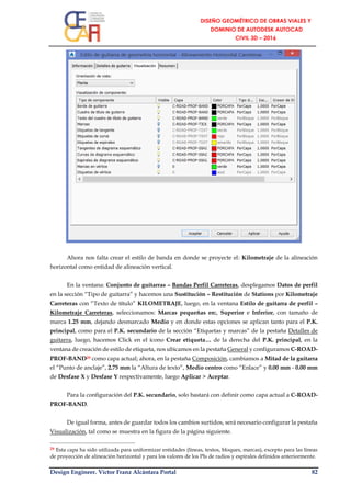 Design Engineer. Víctor Franz Alcántara Portal 82
Ahora nos falta crear el estilo de banda en donde se proyecte el: Kilometraje de la alineación
horizontal como entidad de alineación vertical.
En la ventana: Conjunto de guitarras – Bandas Perfil Carreteras, desplegamos Datos de perfil
en la sección “Tipo de guitarra” y hacemos una Sustitución – Restitución de Stations por Kilometraje
Carreteras con “Texto de título” KILOMETRAJE, luego, en la ventana Estilo de guitarra de perfil –
Kilometraje Carreteras, seleccionamos: Marcas pequeñas en:, Superior e Inferior, con tamaño de
marca 1.25 mm, dejando desmarcado Medio y en donde estas opciones se aplican tanto para el P.K.
principal, como para el P.K. secundario de la sección “Etiquetas y marcas” de la pestaña Detalles de
guitarra, luego, hacemos Click en el ícono Crear etiqueta… de la derecha del P.K. principal, en la
ventana de creación de estilo de etiqueta, nos ubicamos en la pestaña General y configuramos C-ROAD-
PROF-BAND29 como capa actual; ahora, en la pestaña Composición, cambiamos a Mitad de la guitarra
el “Punto de anclaje”, 2.75 mm la “Altura de texto”, Medio centro como “Enlace” y 0.00 mm - 0.00 mm
de Desfase X y Desfase Y respectivamente, luego Aplicar > Aceptar.
Para la configuración del P.K. secundario, solo bastará con definir como capa actual a C-ROAD-
PROF-BAND.
De igual forma, antes de guardar todos los cambios surtidos, será necesario configurar la pestaña
Visualización, tal como se muestra en la figura de la página siguiente.
29 Esta capa ha sido utilizada para uniformizar entidades (líneas, textos, bloques, marcas), excepto para las líneas
de proyección de alineación horizontal y para los valores de los PIs de radios y espirales definidos anteriormente.
 