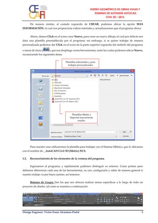 Design Engineer. Víctor Franz Alcántara Portal 2
De manera similar, al costado izquierdo de CREAR, podemos ubicar la opción MAS
INFORMACIÓN, la cual nos proporciona videos tutoriales y actualizaciones que el programa ofrece.
Ahora, damos Click en el ícono crear Nuevo, para crear un nuevo dibujo; el cual por defecto nos
dará una plantilla preestablecida por el programa; sin embargo, si se quiere trabajar de manera
personalizada podemos dar Click en el ícono de la parte superior izquierda del símbolo del programa
o menú de inicio ( ), que nos despliega varias herramientas, entre las cuales podemos ubicar Nuevo,
reconociendo los siguientes ítems.
Para nuestro caso utilizaremos la plantilla para trabajar con el Sistema Métrico, que lo ubicamos
con el nombre de: _AutoCAD Civil 3D (Metric) NCS.
1.2. Reconocimiento de los elementos de la ventana del programa.
Ingresamos al programa, y rápidamente podemos distinguir su entorno. Como primer paso
debemos diferenciar cada una de las herramientas, su uso, configurarlo y saber de manera general si
nuestro trabajo va por buen camino, así tenemos:
Botones de Grupo: Son los que nos ofrecen realizar tareas específicas a lo largo de todo un
proyecto de diseño, tal como se muestra a continuación:
Plantillas Metric e
Imperial mayormente
usadas.
Plantillas adicionales y para
trabajos personalizados
 