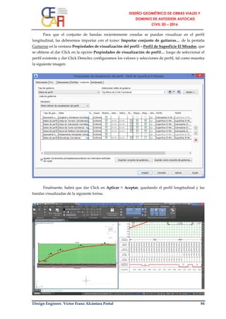 Design Engineer. Víctor Franz Alcántara Portal 84
Para que el conjunto de bandas recientemente creadas se puedan visualizar en el perfil
longitudinal, las deberemos importar con el ícono: Importar conjunto de guitarras… de la pestaña
Guitarras en la ventana Propiedades de visualización del perfil – Perfil de Superficie El Mirador, que
se obtiene al dar Click en la opción Propiedades de visualización de perfil… luego de seleccionar el
perfil existente y dar Click Derecho; configuramos los valores y selecciones de perfil, tal como muestra
la siguiente imagen:
Finalmente, habrá que dar Click en Aplicar > Aceptar, quedando el perfil longitudinal y las
bandas visualizadas de la siguiente forma.
 