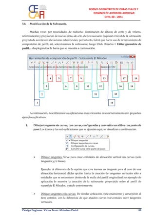 Design Engineer. Víctor Franz Alcántara Portal 85
5.6. Modificación de la Subrasante.
Muchas veces por necesidades de rediseño, disminución de alturas de corte y de relleno,
reformulación y proyección de nuevas obras de arte, etc.; es necesario reajustar el nivel de la subrasante
proyectada acorde con elevaciones referenciales; por lo tanto, habrá que hacer uso de la herramienta de
composición de perfil; así, seleccionamos la subrasante, luego Click Derecho > Editar geometría de
perfil… desplegándose la barra que se muestra a continuación.
A continuación, describiremos las aplicaciones más relevantes de esta herramienta con pequeños
ejemplos aplicativos.
1. Dibujar tangentes sin curvas, con curvas, configurarlas y convertir curva libre con punto de
paso: Los íconos y las sub-aplicaciones que se ejecutan aquí, se visualizan a continuación.
 Dibujar tangentes: Sirve para crear entidades de alineación vertical sin curvas (solo
tangentes y/o líneas).
Ejemplo: A diferencia de la opción que crea tramos en tangente para el caso de una
alineación horizontal, dicha opción limita la creación de tangentes verticales sólo a
entidades que se encuentren dentro de la malla del perfil longitudinal; un ejemplo de
aplicación lo muestra la creación de la subrasante proyectado sobre el perfil de
superficie El Mirador, tratado anteriormente.
 Dibujar tangentes con curvas: De similar aplicación, funcionamiento y concepción al
ítem anterior, con la diferencia de que añadirá curvas horizontales entre tangentes
verticales.
19
18
17
16
9 13
15
12
112
8
7
6
5
3
4
141
10
 