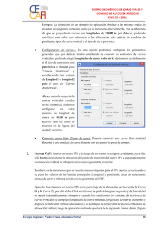 Design Engineer. Víctor Franz Alcántara Portal 86
Ejemplo: La definición de un ejemplo de aplicación obedece a las mismas reglas de
creación de tangentes verticales como ya se mencionó anteriormente, con la diferencia
de que se proyectarán curvas con longitudes de 150.00 m por defecto, pudiendo
modificar este valor con referencia a las diferencias más críticas de cambios de
pendiente, tipos de curva vertical y al tipo de vía a proyectar.
 Configuración de curvas...: En esta opción podremos configurar los parámetros
generales que por defecto tendrá establecido la creación de entidades de curvas
verticales; pudiendo elegir Longitudes de curva, valor de K, alternando paralelamente
si el tipo de curvatura será
parabólica o circular para
“Curvas Simétricas” y
estableciendo los valores
de Longitud1 y Longitud2
para el caso de “Curvas
Asimétricas”.
Ahora, como la mayoría de
curvas verticales creadas
serán simétricas, podemos
configurar un valor
mínimo de longitud de
curva de: 80.00 m para
nuestro caso tal como se
muestra en la figura del
costado derecho:
 Convertir curva libre (Punto de paso): Permite convertir una curva libre (entidad
flotante) a una entidad de curva flotante con un punto de paso de control.
2. Insertar VAV: Inserta un nuevo PIV a lo largo de un tramo en tangencia existente, para ello,
solo bastará seleccionar la ubicación del punto de inserción del nuevo PIV y automáticamente
la alineación vertical se dibujará con la nueva geometría existente.
También, es de mencionar que se crearán nuevas etiquetas para el PIV creado, actualizando a
su paso los valores de las bandas principales (Longitud y pendiente, cotas de subrasante,
alturas de corte y relleno) acorde con la geometría del PIV.
Ejemplo: Insertaremos un nuevo PIV en la parte baja de la alineación vertical entre la Curva
04 y la Curva 05, por ello al dar Click en el ícono, se pedirá designar un punto y dicha entidad
se creará automáticamente, siempre y cuando las condiciones de contorno de existencia de
curvas verticales se cumplan (longitudes de curva mínimas, longitudes de curvas existentes y
ángulos de inflexión vertical adecuados) y se justifique la proyección de nuevas entidades de
alineación vertical; luego la operación realizada quedará de la siguiente forma: Antes (Figura
 