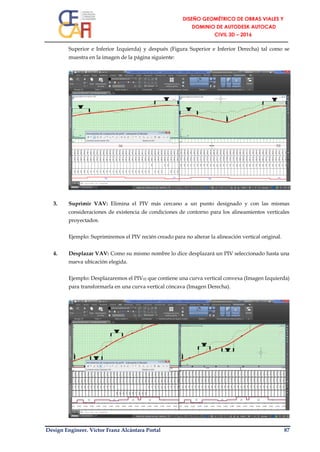 Design Engineer. Víctor Franz Alcántara Portal 87
Superior e Inferior Izquierda) y después (Figura Superior e Inferior Derecha) tal como se
muestra en la imagen de la página siguiente:
3. Suprimir VAV: Elimina el PIV más cercano a un punto designado y con las mismas
consideraciones de existencia de condiciones de contorno para los alineamientos verticales
proyectados.
Ejemplo: Suprimiremos el PIV recién creado para no alterar la alineación vertical original.
4. Desplazar VAV: Como su mismo nombre lo dice desplazará un PIV seleccionado hasta una
nueva ubicación elegida.
Ejemplo: Desplazaremos el PIV02 que contiene una curva vertical convexa (Imagen Izquierda)
para transformarla en una curva vertical cóncava (Imagen Derecha).
 