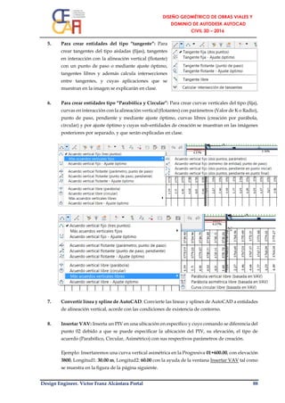 Design Engineer. Víctor Franz Alcántara Portal 88
5. Para crear entidades del tipo “tangente”: Para
crear tangentes del tipo aisladas (fijas), tangentes
en interacción con la alineación vertical (flotante)
con un punto de paso o mediante ajuste óptimo,
tangentes libres y además calcula intersecciones
entre tangentes, y cuyas aplicaciones que se
muestran en la imagen se explicarán en clase.
6. Para crear entidades tipo “Parabólica y Circular”: Para crear curvas verticales del tipo (fija),
curvas en interacción con la alineación vertical (flotantes) con parámetros (Valor de K o Radio),
punto de paso, pendiente y mediante ajuste óptimo, curvas libres (creación por parábola,
circular) y por ajuste óptimo y cuyas sub-entidades de creación se muestran en las imágenes
posteriores por separado, y que serán explicadas en clase.
7. Convertir línea y spline de AutoCAD: Convierte las líneas y splines de AutoCAD a entidades
de alineación vertical, acorde con las condiciones de existencia de contorno.
8. Insertar VAV: Inserta un PIV en una ubicación en específico y cuyo comando se diferencia del
punto 02 debido a que se puede especificar la ubicación del PIV, su elevación, el tipo de
acuerdo (Parabólico, Circular, Asimétrico) con sus respectivos parámetros de creación.
Ejemplo: Insertaremos una curva vertical asimétrica en la Progresiva 01+600.00, con elevación
3800, Longitud1: 30.00 m, Longitud2: 60.00 con la ayuda de la ventana Insertar VAV tal como
se muestra en la figura de la página siguiente.
 