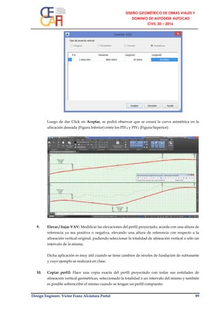 Design Engineer. Víctor Franz Alcántara Portal 89
Luego de dar Click en Aceptar, se podrá observar que se creará la curva asimétrica en la
ubicación deseada (Figura Inferior) entre los PIV4 y PIV5 (Figura Superior)
9. Elevar / bajar VAV: Modificar las elevaciones del perfil proyectado, acorde con una altura de
referencia ya sea positiva o negativa, elevando una altura de referencia con respecto a la
alineación vertical original, pudiendo seleccionar la totalidad de alineación vertical o sólo un
intervalo de la misma.
Dicha aplicación es muy útil cuando se tiene cambios de niveles de fundación de subrasante
y cuyo ejemplo se realizará en clase.
10. Copiar perfil: Hace una copia exacta del perfil proyectado con todas sus entidades de
alineación vertical geométricas, seleccionado la totalidad o un intervalo del mismo y también
es posible sobrescribir el mismo cuando se tengan un perfil compuesto.
 
