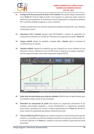 Design Engineer. Víctor Franz Alcántara Portal 90
11. Configuración de presentación de datos VAV / Entidad: Esta opción trabaja conjuntamente
con el Punto 17 “Vista de rejilla de perfil”, por lo general, es usado para poder mostrar la
tabulación de los parámetros de la alineación vertical, disponiendo su composición mediante
PIV o mediante entidades (tangentes y curvas verticales).
También, predetermina si las ediciones del perfil se trabajarán mediante PIV o por entidades
de alineación vertical.
12. Seleccionar VAV / Entidad: Designa un(a) PIV/Entidad y muestra sus parámetros de
composición al enlazarlo con el editor de “Parámetros de composición de perfil” (Punto 16)
13. Alargar entidad: Alarga una parábola o tangente fija o flotante según la extensión de
visualización que se requiera.
14. Suprimir entidad: Suprime las entidades, que por lo general son curvas existentes en una
alineación vertical y eliminará la curva del PIV (Antes y después en la imagen, izquierda y
derecha respectivamente) conservando la geometría original del PIV.
15. Editar datos de ajuste óptimo para todas las entidades: Edita los datos de ajuste óptimo, para
las entidades creadas a partir de esta concepción.
16. Parámetros de composición de perfil: Esta opción nos proporciona información de las
entidades seleccionadas (tangentes y curvas) detallándonos su composición, geometría,
restricciones y parámetros de creación y trabaja conjuntamente con el Punto 12, además de
poder cambiar las propiedades geométricas del perfil proyectado.
17. Vista de rejilla de perfil: Despliega una ventana emergente con toda la información general,
restrictiva y paramétrica de todas las entidades presentes en la alineación vertical acorde con
la elección realizada en el Punto 11 y también nos permite modificar la geometría del perfil
proyectado.
 