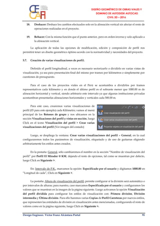 Design Engineer. Víctor Franz Alcántara Portal 91
18. Deshacer: Deshace los cambios efectuados solo en la alineación vertical sin afectar el resto de
operaciones realizadas en el proyecto.
19. Rehacer: Con la misma función que el punto anterior, pero en orden inverso y solo aplicado a
la alineación vertical.
La aplicación de todas las opciones de modificación, edición y composición de perfil nos
permitirá tener un diseño geométrico óptimo acorde con la normatividad y necesidades del proyecto.
5.7. Creación de varias visualizaciones de perfil.
Definido el perfil longitudinal, a veces es necesario sectorizarlo o dividirlo en varias vistas de
visualización, ya sea para presentación final del mismo por tramos por kilómetros o simplemente por
cuestiones de presupuesto.
Para el caso de los proyectos viales en el Perú se acostumbra a dividirlos por tramos
representativos cada kilómetro y en donde el último perfil es el sobrante menor que 1000.00 m de
alineación horizontal y vertical, siendo arbitrario este intervalo ya que algunas instituciones privadas
acostumbran presentarlas alineaciones horizontales y verticales cada 500.00 m.
Para este caso, crearemos varias visualizaciones de
perfil (03 para este ejemplo) cada Kilómetro; vamos al menú
principal de los Botones de grupo y nos ubicamos en la
sección Visualizaciones del perfil y vistas en sección, luego
Click en el ícono Visualización del perfil > Crear varias
visualizaciones del perfil (Ver imagen del costado)
Luego, se despliega la ventana: Crear varias visualizaciones del perfil – General, en la cual
configuraremos todos los parámetros de visualización, etiquetado y de uso de guitarras eligiendo
arbitrariamente los estilos antes creados.
En la pestaña: General, sólo cambiaremos el nombre en la sección “Nombre de visualización del
perfil” por Perfil El Mirador @ KM, dejando el resto de opciones, tal como se muestran por defecto,
luego Click en Siguiente >.
En: Intervalo de P.K., marcamos la opción: Especificado por el usuario y digitamos 1000.00 en
“Longitud de cada”, Click en Siguiente >.
La pestaña: Altura de visualización del perfil, permite configurar si la división será automática o
por intervalos de alturas; para nuestro, caso marcamos Especificada por el usuario y configuramos los
valores que se muestran en la imagen de la página siguiente. Luego activamos la opción Visualización
del perfil dividida para configurar los estilos de visualización con: Primera división, División
intermedia y Última división. Para ello haremos varias Copias de Perfil Carreteras por nuevos estilos,
que representen las entidades de división en visualización antes mencionadas, configurando el resto de
valores como en la página siguiente, luego Click en Siguiente >.
 