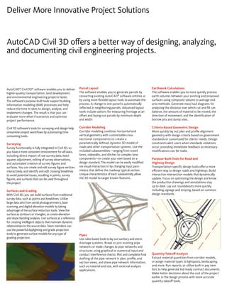 AutoCAD Civil 3D offers a better way of designing, analyzing, 
and documenting civil engineering projects. 
Earthwork Calculations 
The software enables you to more quickly process 
earth volumes between your existing and proposed 
surfaces using composite volume or average end 
area methods. Generate mass haul diagrams for 
analyzing the distance over which cut and fill can 
balance, the amount of material to be moved, the 
direction of movement, and the identification of 
borrow pits and dump sites. 
Criteria-Based Geometric Design 
More quickly lay out plan and profile alignment 
geometry with design criteria based on government 
standards or customized for clients’ needs. Design 
constraints alert users when standards violations 
occur, providing immediate feedback so necessary 
modifications can be made. 
Purpose-Built Tools for Road and 
Highway Design 
Transportation-specific design tools offer a more 
efficient way to design roads and highways. Build 
interactive intersection models that dynamically 
update. Focus on optimizing the design and know 
the production drawings and annotations stay 
up to date. Lay out roundabouts more quickly, 
including signage and striping, based on common 
design standards. 
Quantity Takeoff Analysis 
Extract material quantities from corridor models, 
or assign material types to lightposts, landscaping, 
and more. Run reports, or utilize built-in pay item 
lists to help generate bid-ready contract documents. 
Make better decisions about the cost of the project 
earlier in the design process with more accurate 
quantity takeoff tools. 
Deliver More Innovative Project Solutions 
AutoCAD® Civil 3D® software enables you to deliver 
higher-quality transportation, land development, 
and environmental engineering projects faster. 
The software’s purpose-built tools support building 
information modeling (BIM) processes and help 
reduce the time it takes to design, analyze, and 
implement changes. The result is that you can 
evaluate more what-if scenarios and optimize 
project performance. 
Civil 3D software’s tools for surveying and design help 
streamline project workflows by automating time-consuming 
tasks. 
Surveying 
Survey functionality is fully integrated in Civil 3D, so 
you have a more consistent environment for all tasks, 
including direct import of raw survey data, least-squares 
adjustment, editing of survey observations, 
and automated creation of survey figures and 
surfaces. You can create and edit survey figure vertices 
interactively, and identify and edit crossing breaklines 
to avoid potential issues, resulting in points, survey 
figures, and surfaces that can be used throughout 
the project. 
Surfaces and Grading 
With Civil 3D, you can build surfaces from traditional 
survey data, such as points and breaklines. Utilize 
large data sets from aerial photogrammetry, laser 
scanning, and digital elevation models by taking 
advantage of the surface reduction tools. View the 
surface as contours or triangles, or create elevation 
and slope banding analysis. Use surfaces as a reference 
for creating intelligent objects that maintain dynamic 
relationships to the source data. Team members can 
use the powerful daylighting and grade projection 
tools to generate surface models for any type of 
grading projection. 
Parcel Layout 
The software enables you to generate parcels by 
converting existing AutoCAD® software entities or 
by using more flexible layout tools to automate the 
process. A change to one parcel is automatically 
reflected in neighboring parcels. Advanced layout 
tools include options for measuring frontage at an 
offset and laying out parcels by minimum depth 
and width. 
Corridor Modeling 
Corridor modeling combines horizontal and 
vertical geometry with customizable cross 
sectional components to create a 
parametrically defined, dynamic 3D model of 
roads and other transportation systems. Use the 
included subassemblies—ranging from travel 
lanes, sidewalks, and ditches to complex lane 
components—or create your own based on a 
design standard. The model can be easily modified 
via visual interaction or by changing input para-meters 
that define the roadway typical section. 
Unique characteristics of each subassembly allow 
the 3D model to target known features. 
Pipes 
Use rules-based tools to lay out sanitary and storm 
drainage systems. Break or join existing pipe 
networks or make changes to pipe networks and 
structures using graphical or numerical input and 
conduct interference checks. Plot and complete final 
drafting of the pipe network in plan, profile, and 
section views, and share pipe network information, 
such as material and size, with external analysis 
applications. 
 