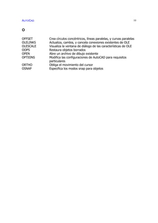 AUTOCAD 10
O
OFFSET Crea círculos concéntricos, líneas paralelas, y curvas paralelas
OLELINKS Actualiza, cambia, y cancela conexiones existentes de OLE
OLESCALE Visualiza la ventana de diálogo de las características de OLE
OOPS Restaura objetos borrados
OPEN Abre un archivo de dibujo existente
OPTIONS Modifica las configuraciones de AutoCAD para requisitos
particulares
ORTHO Obliga el movimiento del cursor
OSNAP Especifica los modos snap para objetos
 