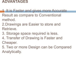 ADVANTAGES
1. It is Faster and gives more Accurate
Result as compare to Conventional
method.
2.Drawings are Easier to store and
Retrieve.
3. Storage space required is less.
4. Transfer of Drawing is Faster and
Cheaper.
5. Two or more Design can be Compared
Analytically.
 
