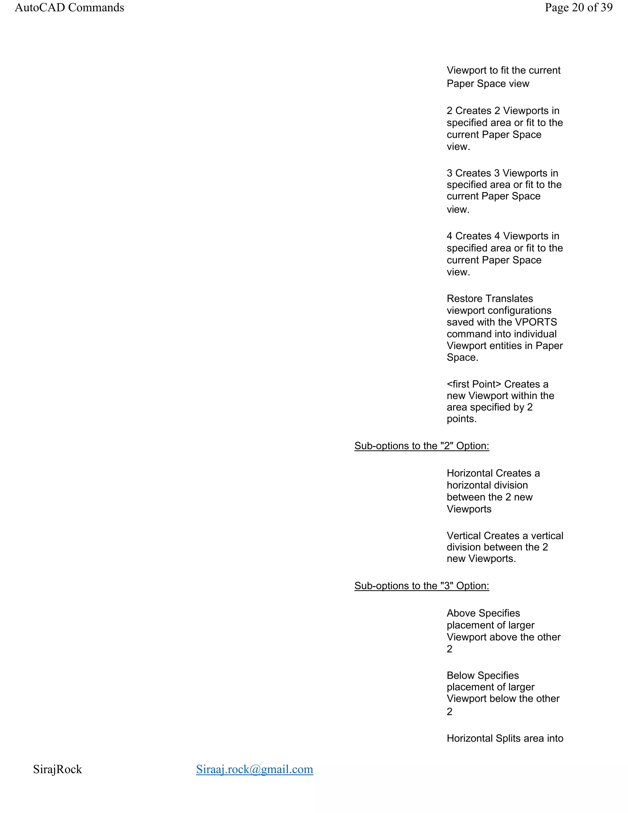 SirajRock Siraaj.rock@gmail.com
Viewport to fit the current
Paper Space view
2 Creates 2 Viewports in
specified area or fit to the
current Paper Space
view.
3 Creates 3 Viewports in
specified area or fit to the
current Paper Space
view.
4 Creates 4 Viewports in
specified area or fit to the
current Paper Space
view.
Restore Translates
viewport configurations
saved with the VPORTS
command into individual
Viewport entities in Paper
Space.
<first Point> Creates a
new Viewport within the
area specified by 2
points.
Sub-options to the "2" Option:
Horizontal Creates a
horizontal division
between the 2 new
Viewports
Vertical Creates a vertical
division between the 2
new Viewports.
Sub-options to the "3" Option:
Above Specifies
placement of larger
Viewport above the other
2
Below Specifies
placement of larger
Viewport below the other
2
Horizontal Splits area into
AutoCAD Commands Page 20 of 39
 