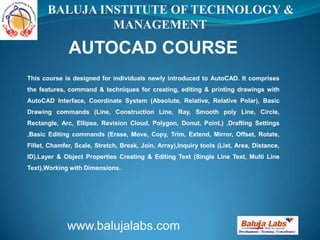 AUTOCAD COURSE
www.balujalabs.com
BALUJA INSTITUTE OF TECHNOLOGY &
MANAGEMENT
This course is designed for individuals newly introduced to AutoCAD. It comprises
the features, command & techniques for creating, editing & printing drawings with
AutoCAD Interface, Coordinate System (Absolute, Relative, Relative Polar), Basic
Drawing commands (Line, Construction Line, Ray, Smooth poly Line, Circle,
Rectangle, Arc, Ellipse, Revision Cloud, Polygon, Donut, Point,) ,Drafting Settings
,Basic Editing commands (Erase, Move, Copy, Trim, Extend, Mirror, Offset, Rotate,
Fillet, Chamfer, Scale, Stretch, Break, Join, Array),Inquiry tools (List, Area, Distance,
ID),Layer & Object Properties Creating & Editing Text (Single Line Text, Multi Line
Text),Working with Dimensions.
 
