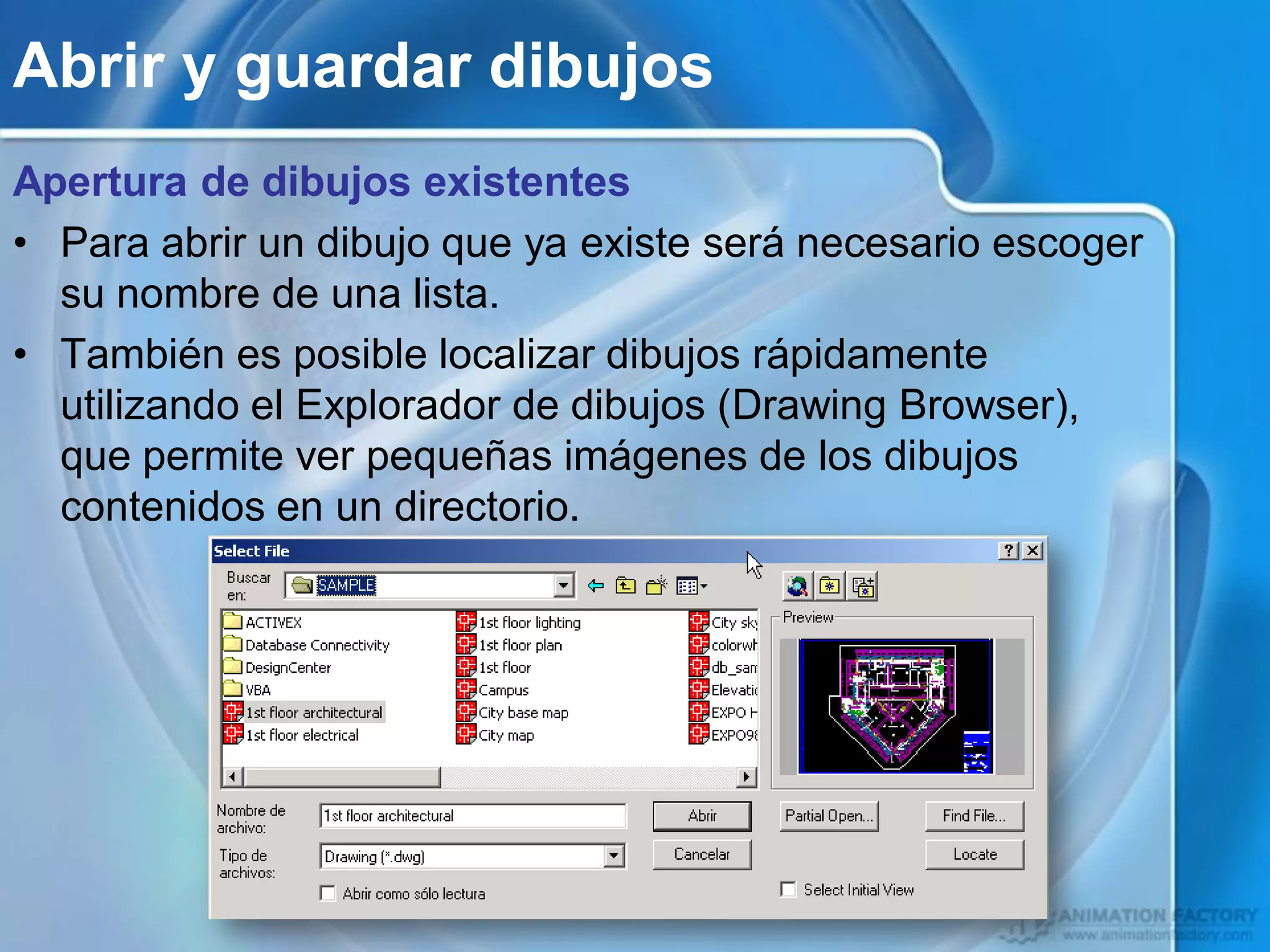 Abrir y guardar dibujos
Apertura de dibujos existentes
• Para abrir un dibujo que ya existe será necesario escoger
  su nombre de una lista.
• También es posible localizar dibujos rápidamente
  utilizando el Explorador de dibujos (Drawing Browser),
  que permite ver pequeñas imágenes de los dibujos
  contenidos en un directorio.
 