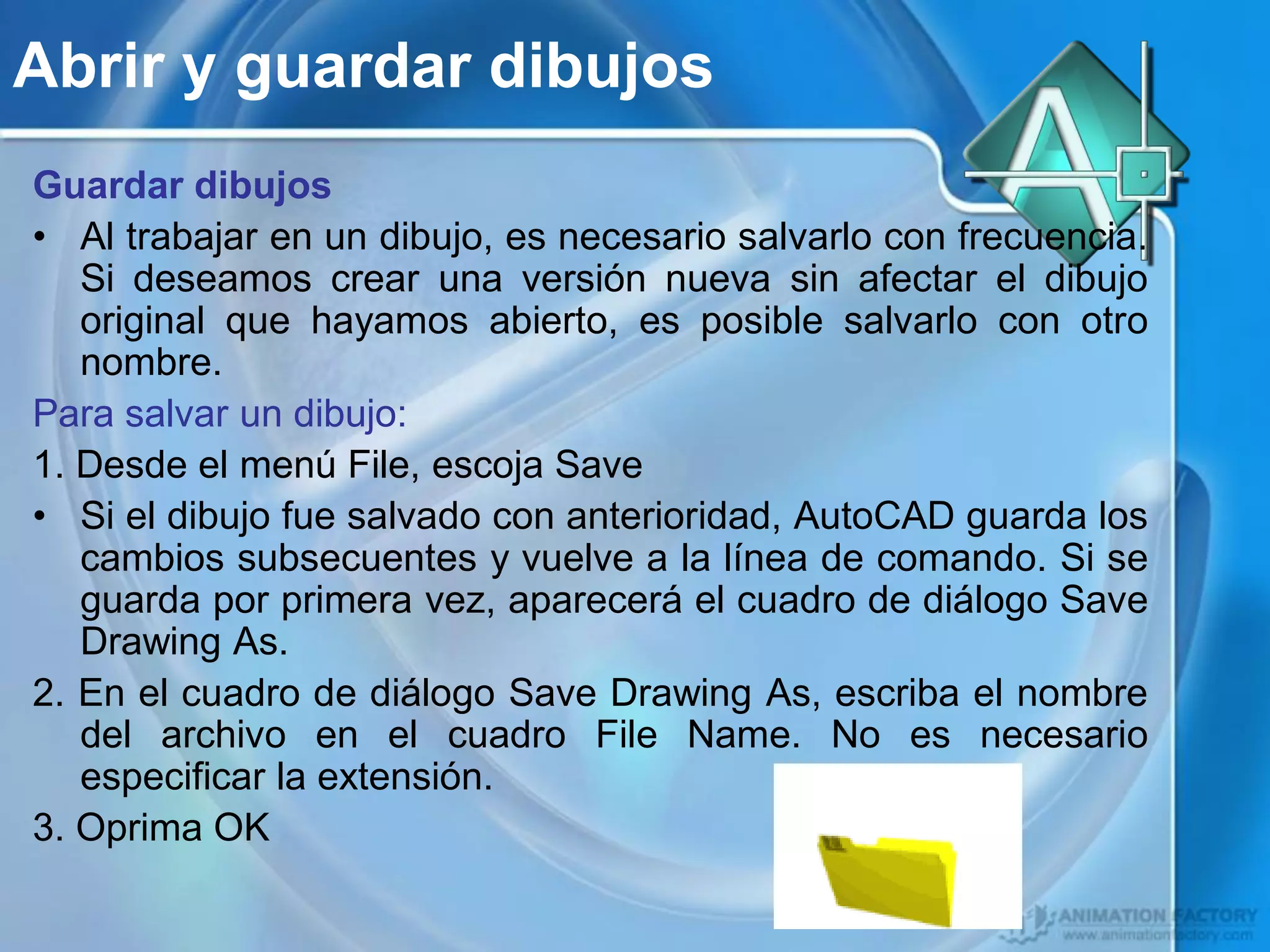 Abrir y guardar dibujos
Guardar dibujos
• Al trabajar en un dibujo, es necesario salvarlo con frecuencia.
   Si deseamos crear una versión nueva sin afectar el dibujo
   original que hayamos abierto, es posible salvarlo con otro
   nombre.
Para salvar un dibujo:
1. Desde el menú File, escoja Save
• Si el dibujo fue salvado con anterioridad, AutoCAD guarda los
   cambios subsecuentes y vuelve a la línea de comando. Si se
   guarda por primera vez, aparecerá el cuadro de diálogo Save
   Drawing As.
2. En el cuadro de diálogo Save Drawing As, escriba el nombre
   del archivo en el cuadro File Name. No es necesario
   especificar la extensión.
3. Oprima OK
 