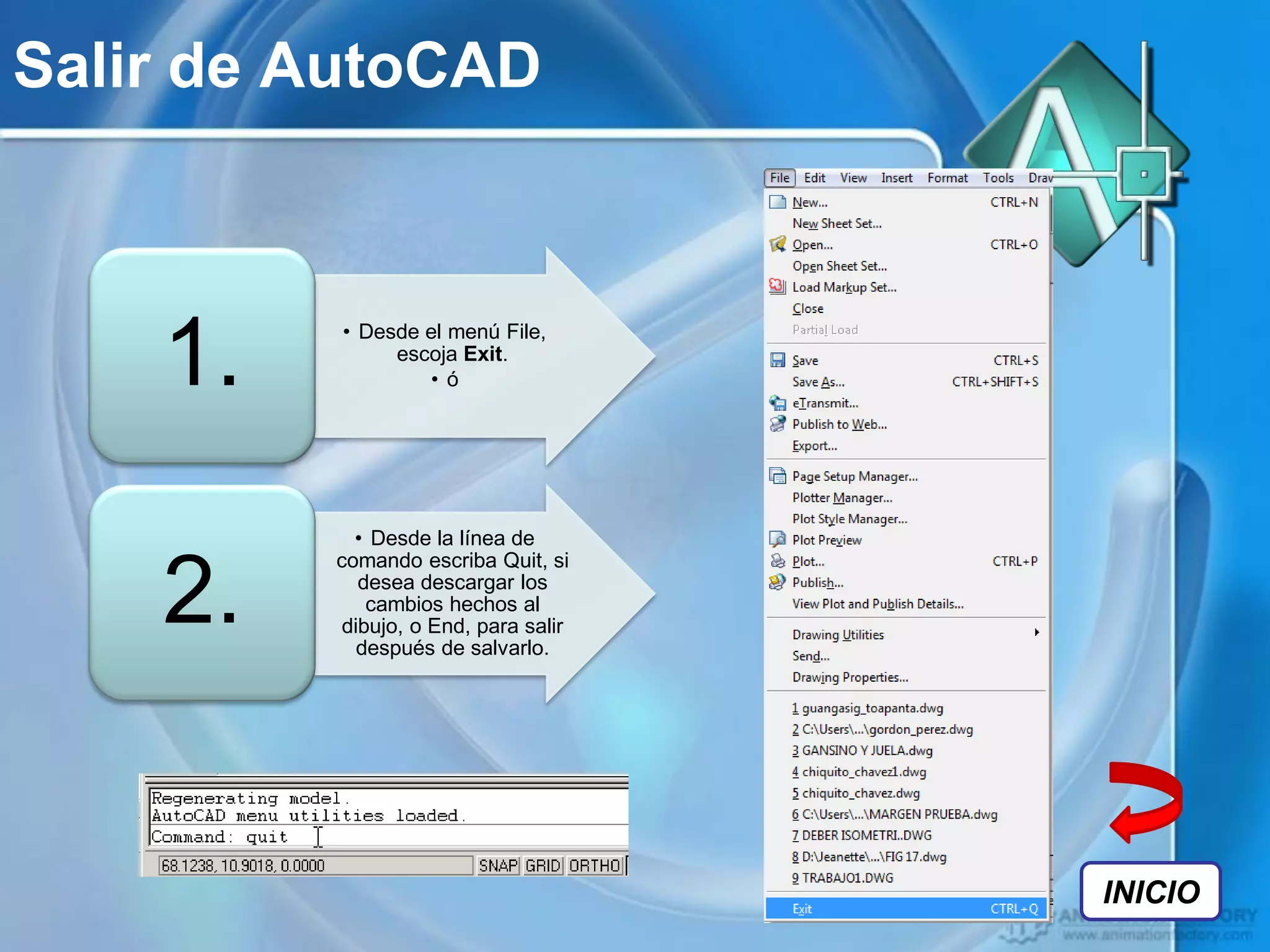 Salir de AutoCAD



    1.   • Desde el menú File,
              escoja Exit.
                 • ó




           • Desde la línea de
         comando escriba Quit, si

    2.      desea descargar los
             cambios hechos al
          dibujo, o End, para salir
            después de salvarlo.




                                      INICIO
 