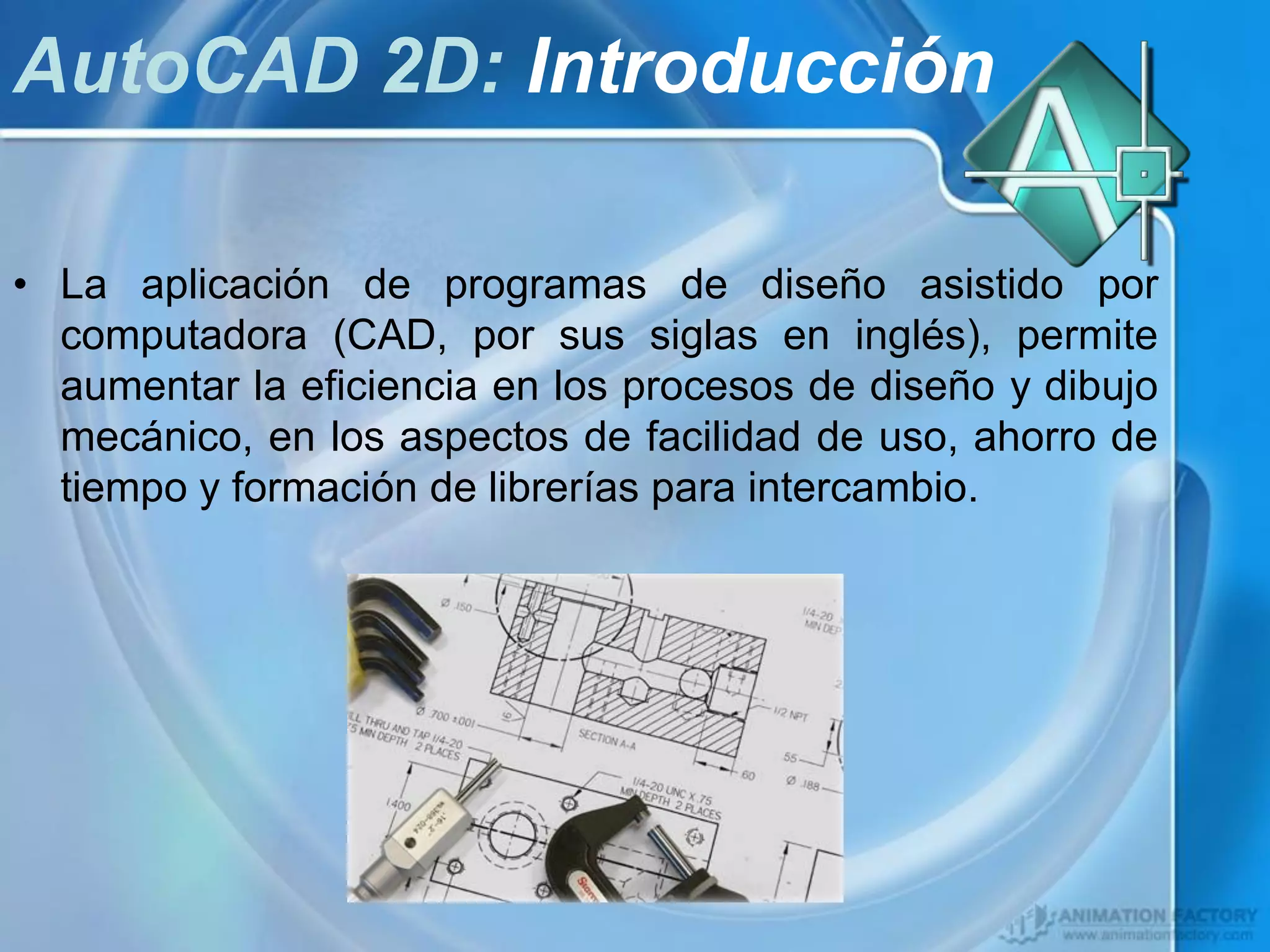 AutoCAD 2D: Introducción

• La aplicación de programas de diseño asistido por
  computadora (CAD, por sus siglas en inglés), permite
  aumentar la eficiencia en los procesos de diseño y dibujo
  mecánico, en los aspectos de facilidad de uso, ahorro de
  tiempo y formación de librerías para intercambio.
 