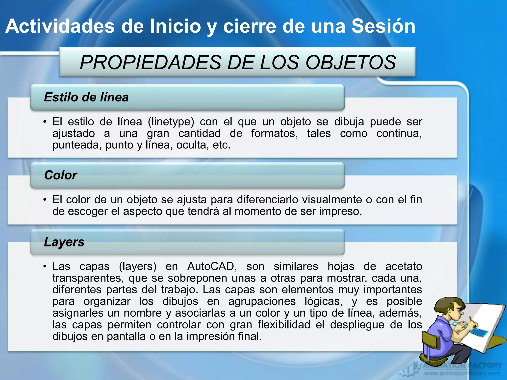 Actividades de Inicio y cierre de una Sesión
            PROPIEDADES DE LOS OBJETOS
    Estilo de línea
    • El estilo de línea (linetype) con el que un objeto se dibuja puede ser
      ajustado a una gran cantidad de formatos, tales como continua,
      punteada, punto y línea, oculta, etc.

    Color
    • El color de un objeto se ajusta para diferenciarlo visualmente o con el fin
      de escoger el aspecto que tendrá al momento de ser impreso.

    Layers
    • Las capas (layers) en AutoCAD, son similares hojas de acetato
      transparentes, que se sobreponen unas a otras para mostrar, cada una,
      diferentes partes del trabajo. Las capas son elementos muy importantes
      para organizar los dibujos en agrupaciones lógicas, y es posible
      asignarles un nombre y asociarlas a un color y un tipo de línea, además,
      las capas permiten controlar con gran flexibilidad el despliegue de los
      dibujos en pantalla o en la impresión final.
 