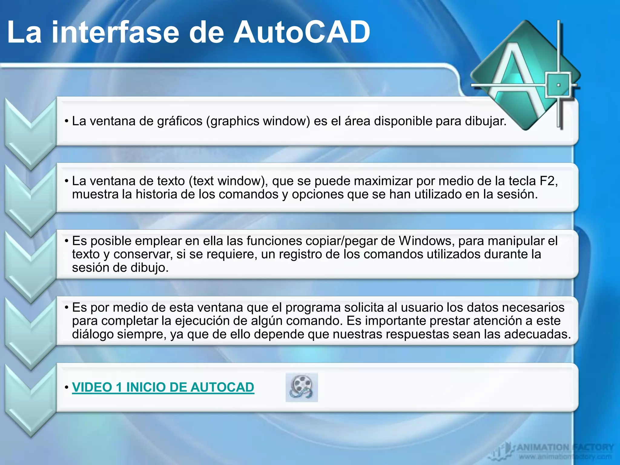 La interfase de AutoCAD

   • La ventana de gráficos (graphics window) es el área disponible para dibujar.



   • La ventana de texto (text window), que se puede maximizar por medio de la tecla F2,
     muestra la historia de los comandos y opciones que se han utilizado en la sesión.


   • Es posible emplear en ella las funciones copiar/pegar de Windows, para manipular el
     texto y conservar, si se requiere, un registro de los comandos utilizados durante la
     sesión de dibujo.


   • Es por medio de esta ventana que el programa solicita al usuario los datos necesarios
     para completar la ejecución de algún comando. Es importante prestar atención a este
     diálogo siempre, ya que de ello depende que nuestras respuestas sean las adecuadas.



   • VIDEO 1 INICIO DE AUTOCAD
 
