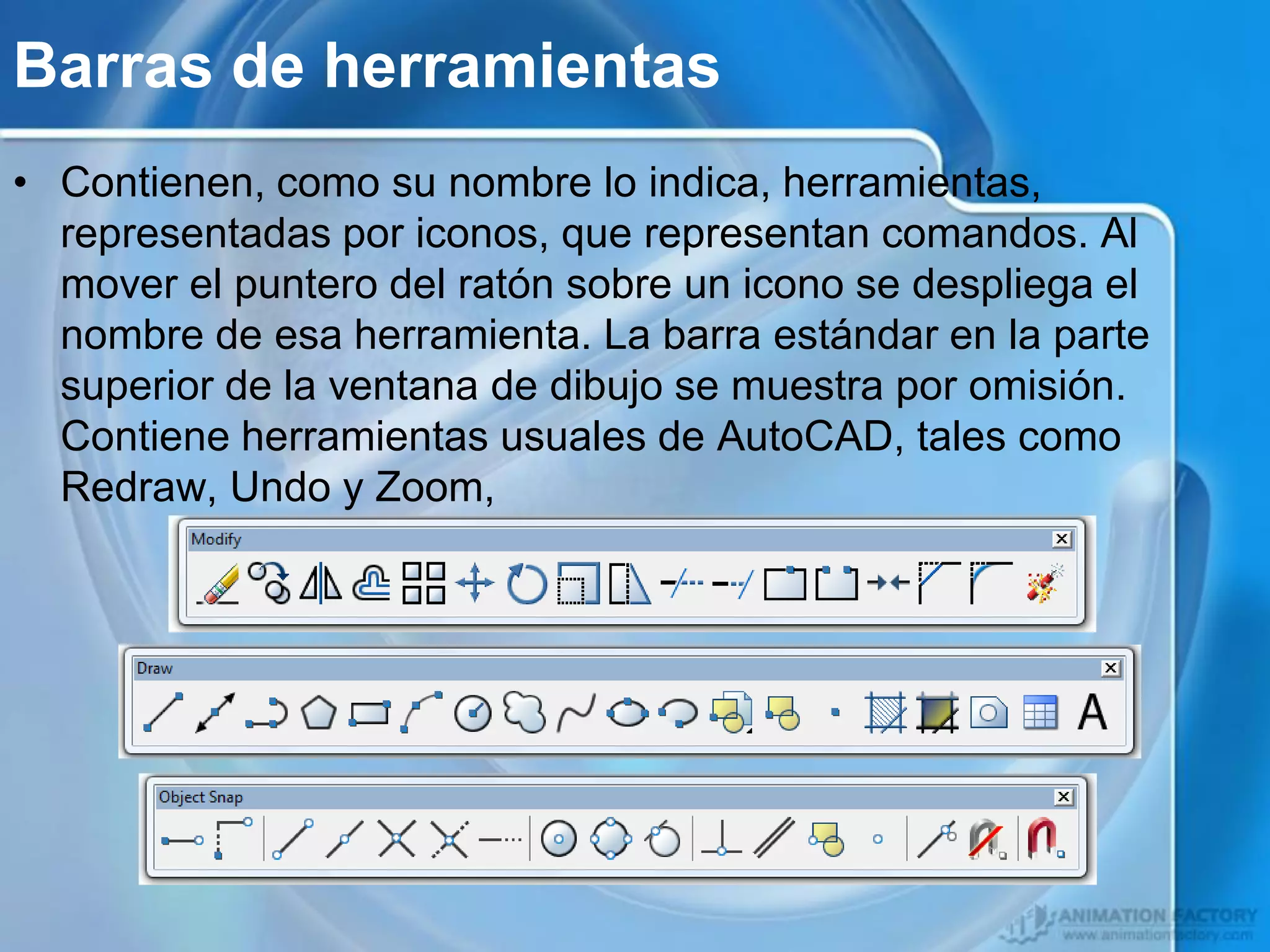 Barras de herramientas
• Contienen, como su nombre lo indica, herramientas,
  representadas por iconos, que representan comandos. Al
  mover el puntero del ratón sobre un icono se despliega el
  nombre de esa herramienta. La barra estándar en la parte
  superior de la ventana de dibujo se muestra por omisión.
  Contiene herramientas usuales de AutoCAD, tales como
  Redraw, Undo y Zoom,
 