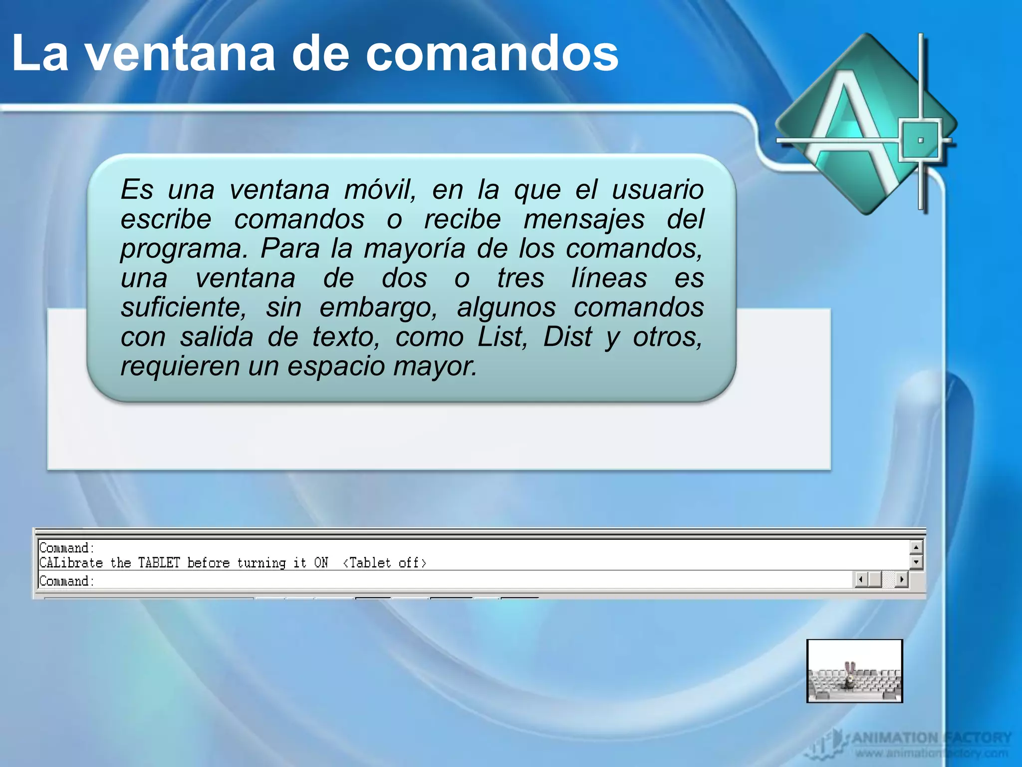 La ventana de comandos

   Es una ventana móvil, en la que el usuario
   escribe comandos o recibe mensajes del
   programa. Para la mayoría de los comandos,
   una ventana de dos o tres líneas es
   suficiente, sin embargo, algunos comandos
   con salida de texto, como List, Dist y otros,
   requieren un espacio mayor.
 