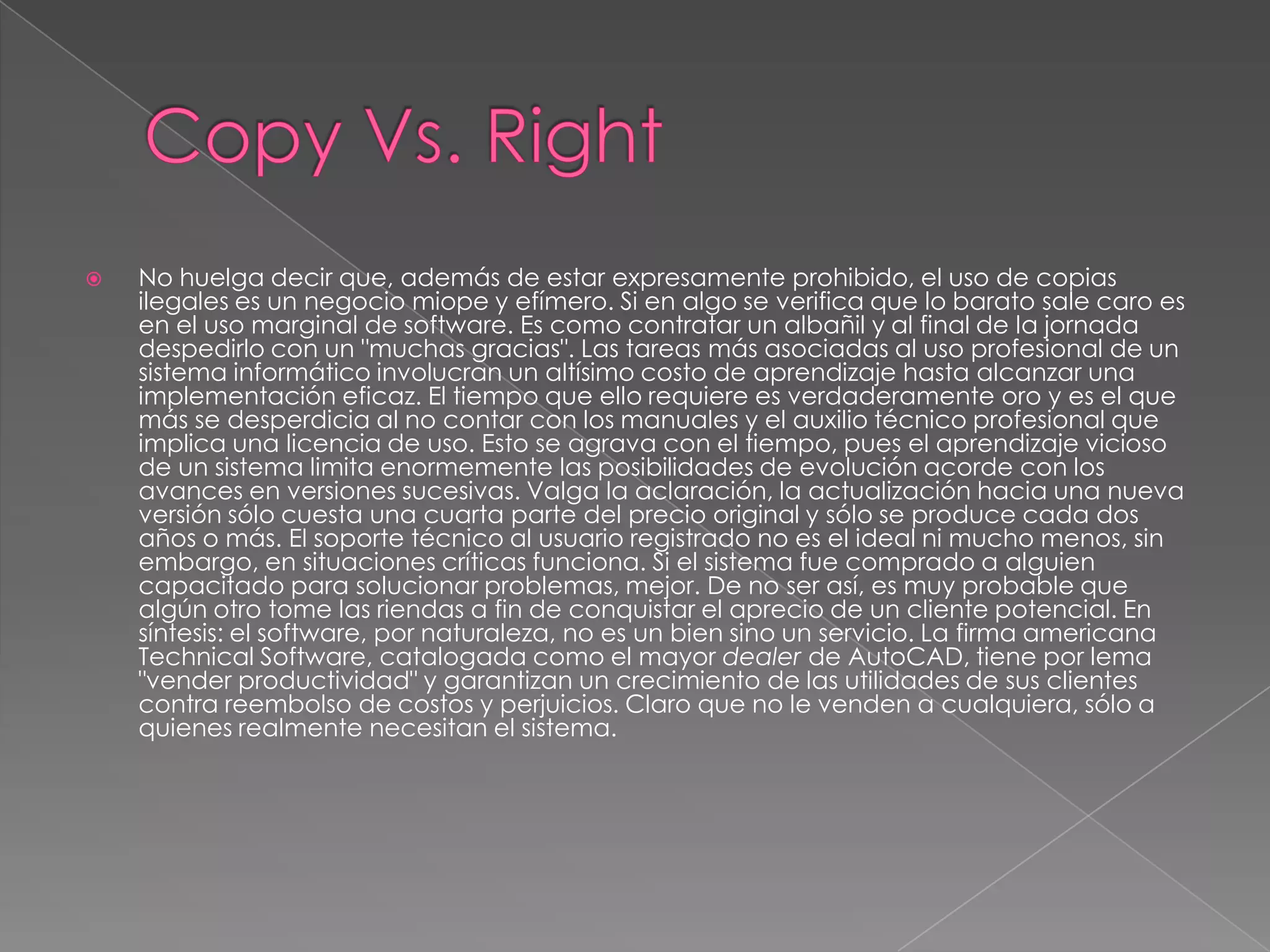 Copy Vs. RightNo huelga decir que, además de estar expresamente prohibido, el uso de copias ilegales es un negocio miope y efímero. Si en algo se verifica que lo barato sale caro es en el uso marginal de software. Es como contratar un albañil y al final de la jornada despedirlo con un "muchas gracias". Las tareas más asociadas al uso profesional de un sistema informático involucran un altísimo costo de aprendizaje hasta alcanzar una implementación eficaz. El tiempo que ello requiere es verdaderamente oro y es el que más se desperdicia al no contar con los manuales y el auxilio técnico profesional que implica una licencia de uso. Esto se agrava con el tiempo, pues el aprendizaje vicioso de un sistema limita enormemente las posibilidades de evolución acorde con los avances en versiones sucesivas. Valga la aclaración, la actualización hacia una nueva versión sólo cuesta una cuarta parte del precio original y sólo se produce cada dos años o más. El soporte técnico al usuario registrado no es el ideal ni mucho menos, sin embargo, en situaciones críticas funciona. Si el sistema fue comprado a alguien capacitado para solucionar problemas, mejor. De no ser así, es muy probable que algún otro tome las riendas a fin de conquistar el aprecio de un cliente potencial. En síntesis: el software, por naturaleza, no es un bien sino un servicio. La firma americana Technical Software, catalogada como el mayor dealer de AutoCAD, tiene por lema "vender productividad" y garantizan un crecimiento de las utilidades de sus clientes contra reembolso de costos y perjuicios. Claro que no le venden a cualquiera, sólo a quienes realmente necesitan el sistema.