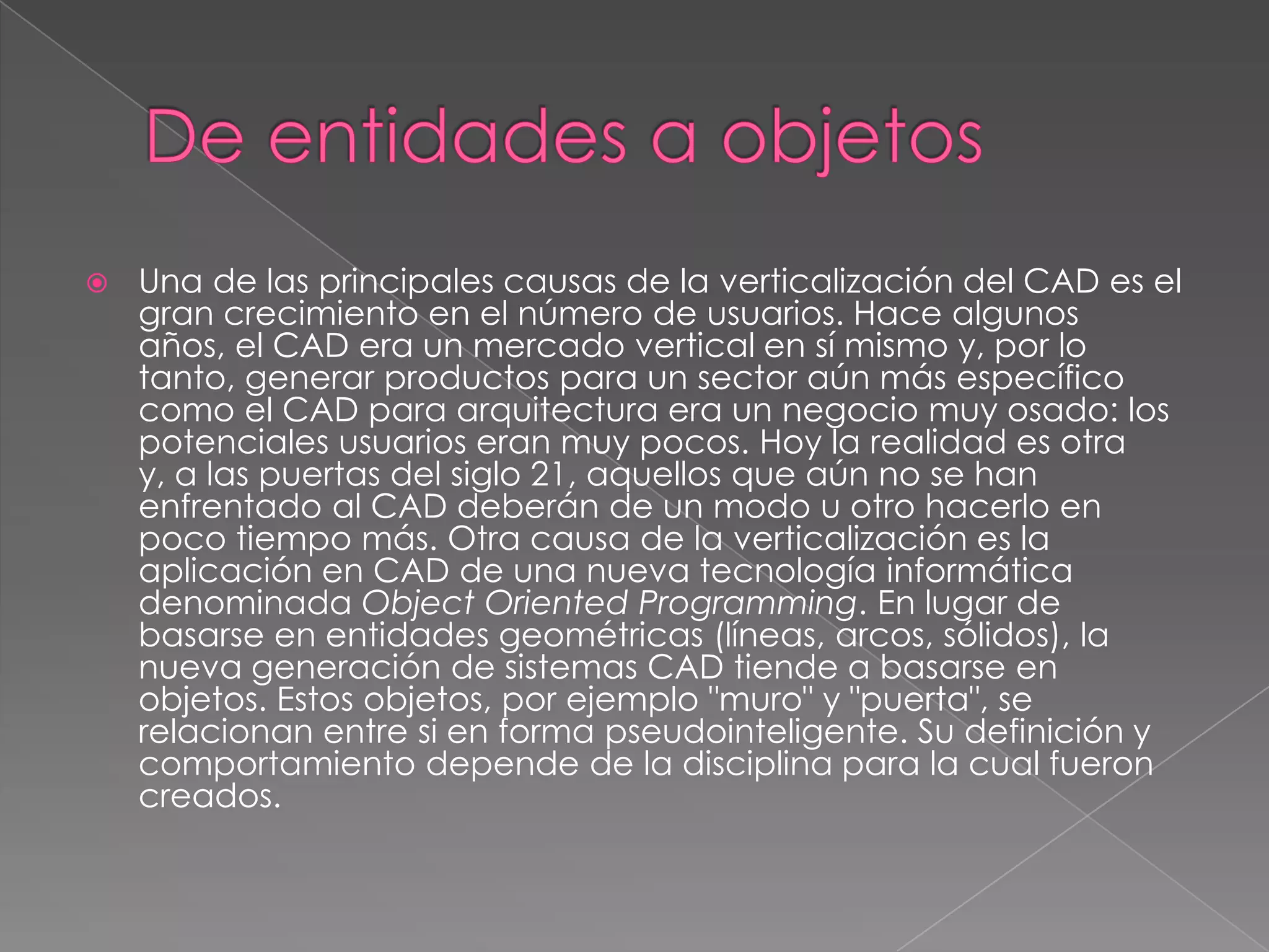 De entidades a objetosUna de las principales causas de la verticalización del CAD es el gran crecimiento en el número de usuarios. Hace algunos años, el CAD era un mercado vertical en sí mismo y, por lo tanto, generar productos para un sector aún más específico como el CAD para arquitectura era un negocio muy osado: los potenciales usuarios eran muy pocos. Hoy la realidad es otra y, a las puertas del siglo 21, aquellos que aún no se han enfrentado al CAD deberán de un modo u otro hacerlo en poco tiempo más. Otra causa de la verticalización es la aplicación en CAD de una nueva tecnología informática denominada ObjectOrientedProgramming. En lugar de basarse en entidades geométricas (líneas, arcos, sólidos), la nueva generación de sistemas CAD tiende a basarse en objetos. Estos objetos, por ejemplo "muro" y "puerta", se relacionan entre si en forma pseudointeligente. Su definición y comportamiento depende de la disciplina para la cual fueron creados.