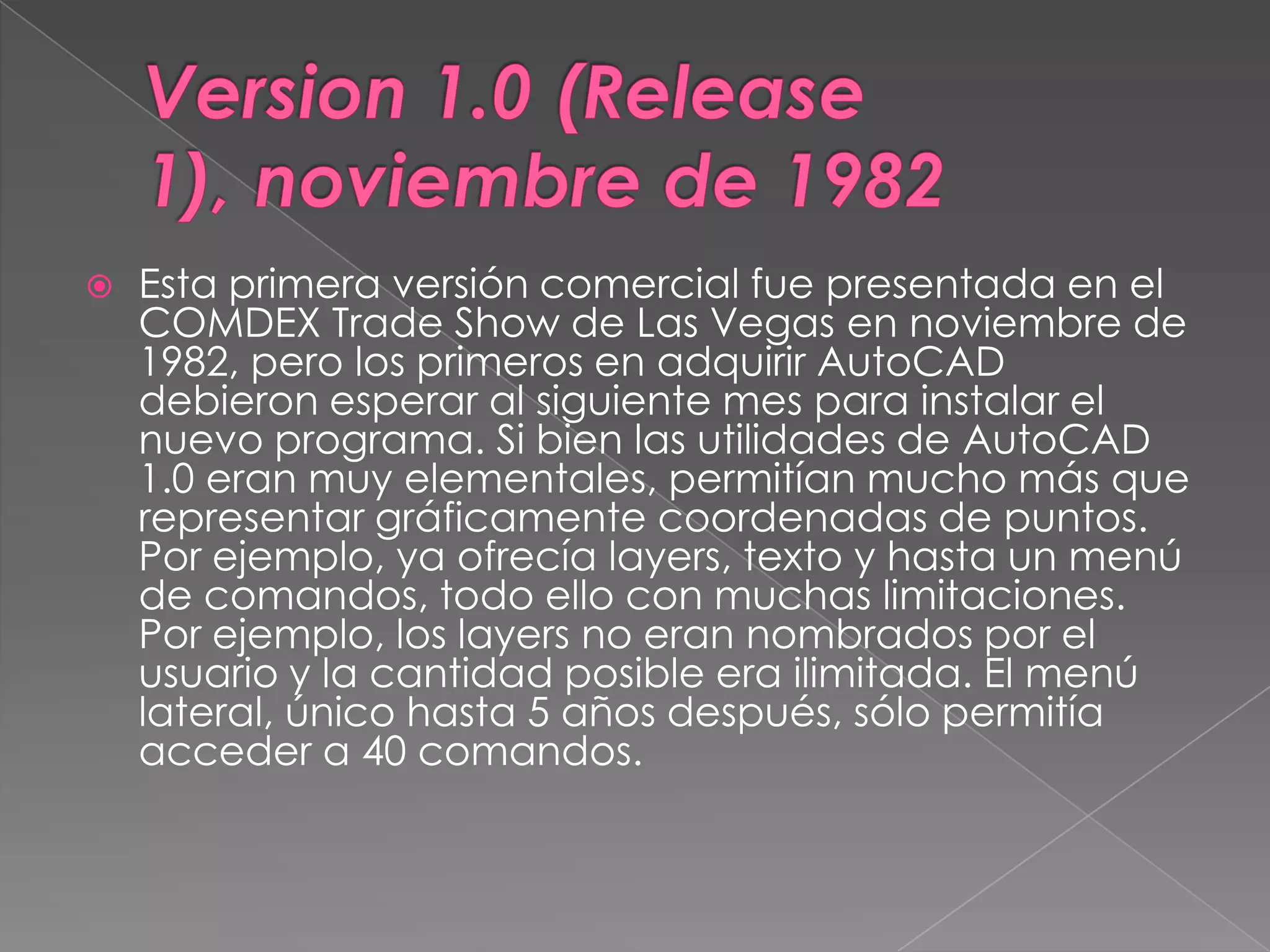 Version 1.0 (Release 1), noviembre de 1982Esta primera versión comercial fue presentada en el COMDEX Trade Show de Las Vegas en noviembre de 1982, pero los primeros en adquirir AutoCAD debieron esperar al siguiente mes para instalar el nuevo programa. Si bien las utilidades de AutoCAD 1.0 eran muy elementales, permitían mucho más que representar gráficamente coordenadas de puntos. Por ejemplo, ya ofrecía layers, texto y hasta un menú de comandos, todo ello con muchas limitaciones. Por ejemplo, los layers no eran nombrados por el usuario y la cantidad posible era ilimitada. El menú lateral, único hasta 5 años después, sólo permitía acceder a 40 comandos.