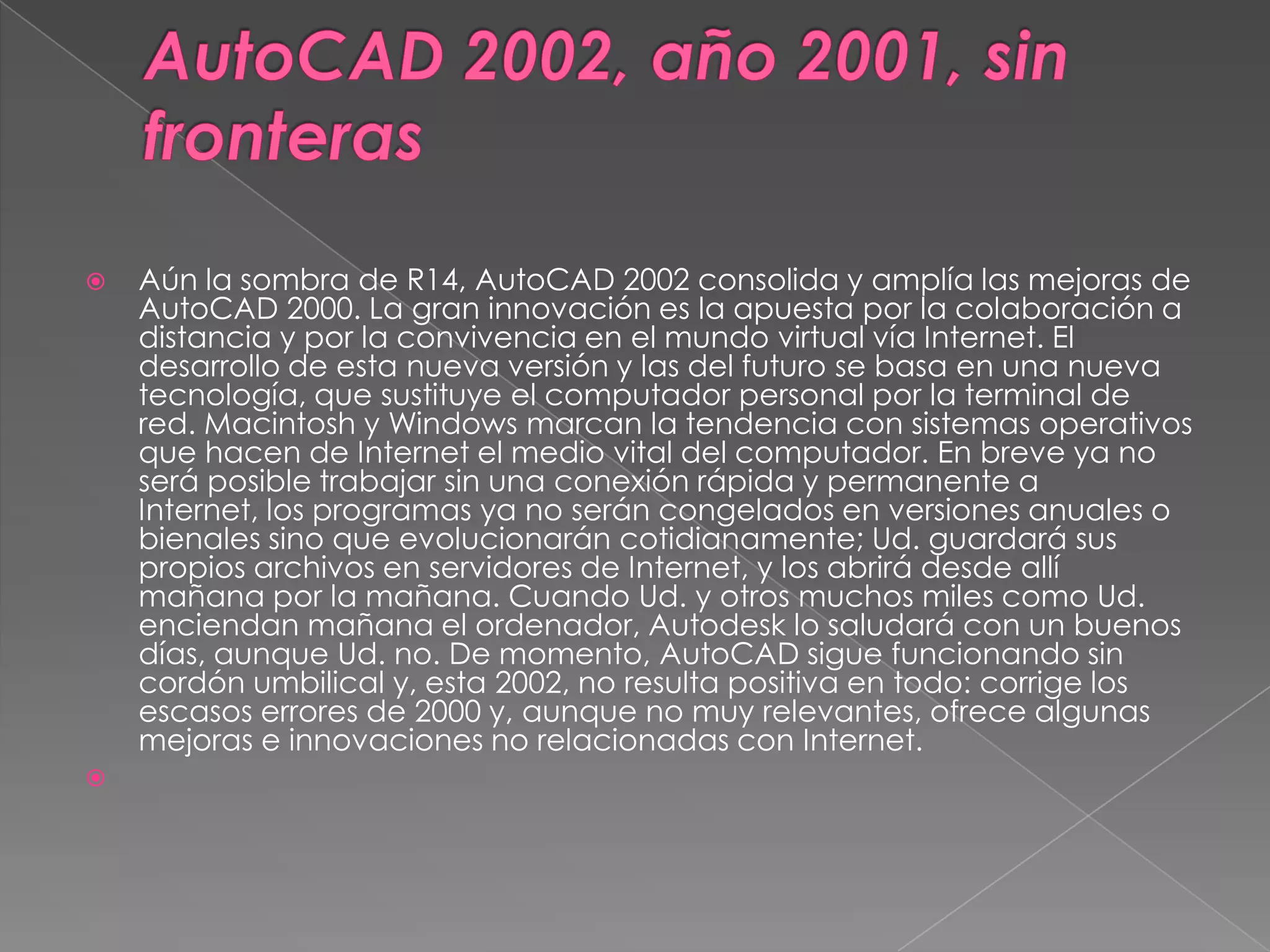 AutoCAD 2002, año 2001, sin fronterasAún la sombra de R14, AutoCAD 2002 consolida y amplía las mejoras de AutoCAD 2000. La gran innovación es la apuesta por la colaboración a distancia y por la convivencia en el mundo virtual vía Internet. El desarrollo de esta nueva versión y las del futuro se basa en una nueva tecnología, que sustituye el computador personal por la terminal de red. Macintosh y Windows marcan la tendencia con sistemas operativos que hacen de Internet el medio vital del computador. En breve ya no será posible trabajar sin una conexión rápida y permanente a Internet, los programas ya no serán congelados en versiones anuales o bienales sino que evolucionarán cotidianamente; Ud. guardará sus propios archivos en servidores de Internet, y los abrirá desde allí mañana por la mañana. Cuando Ud. y otros muchos miles como Ud. enciendan mañana el ordenador, Autodesk lo saludará con un buenos días, aunque Ud. no. De momento, AutoCAD sigue funcionando sin cordón umbilical y, esta 2002, no resulta positiva en todo: corrige los escasos errores de 2000 y, aunque no muy relevantes, ofrece algunas mejoras e innovaciones no relacionadas con Internet. 