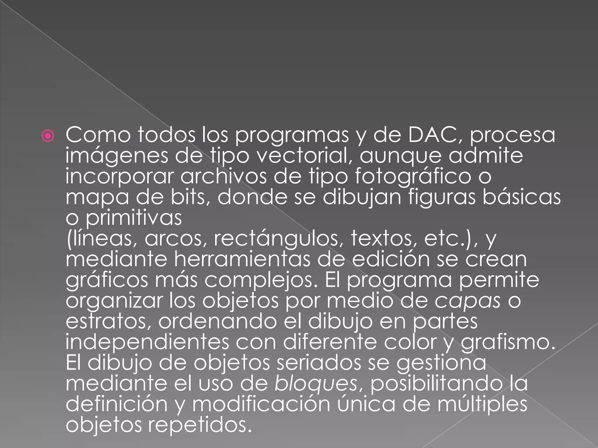 Como todos los programas y de DAC, procesa imágenes de tipo vectorial, aunque admite incorporar archivos de tipo fotográfico o mapa de bits, donde se dibujan figuras básicas o primitivas (líneas, arcos, rectángulos, textos, etc.), y mediante herramientas de edición se crean gráficos más complejos. El programa permite organizar los objetos por medio de capas o estratos, ordenando el dibujo en partes independientes con diferente color y grafismo. El dibujo de objetos seriados se gestiona mediante el uso de bloques, posibilitando la definición y modificación única de múltiples objetos repetidos.